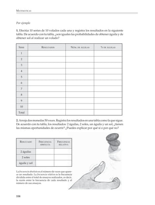 MATEMÁTICAS




              Es recomendable no relegar las actividades de probabilidad a un solo momento
              del curso de matemáticas. Como ya se dijo antes, estas actividades constituyen
              un excelente contexto para practicar e incluso dar sentido a ideas y procedi-
              mientos importantes de otras partes de las matemáticas, por lo que muchas de
              ellas podrían intercalarse mientras se estudian otros temas, a lo largo de todo el
              año escolar.

              El lenguaje del azar

              Podrá pedirse de tarea a los alumnos que busquen en periódicos o revistas
              ejemplos de frases que se utilicen en situaciones que encierran un mayor o menor
              grado de incertidumbre. En dichas frases, aparecerán términos y expresiones
              como:

                                            indudablemente
                                            es posible
                                            hay buenas oportunidades
                                            es casi imposible

              a) Describe su significado con tus propias palabras. Si hay algunos términos que no
                 conozcas, búscalos en un diccionario.

              b) Compara los términos que encontraste con los que encontraron tus compañeros.
                 ¿Hay algunos que tú no hayas encontrado? ¿Cuál es su significado?

              c) En tu lista de términos y expresiones, ¿hay algunos que quieran decir lo
                 mismo? (por ejemplo las expresiones “sin duda” y “es seguro” tienen el mismo
                 significado).

              d) ¿Puedes ordenar los términos y expresiones de tu lista según la confianza que
                 manifiestan de que ocurrirá algo? Por ejemplo:

                                            es imposible
                                            es casi imposible
                                            .
                                            .
                                            .
                                            es seguro

              e) Inventa frases que utilicen, de manera realista, los términos del listado que
                 elaboraste.


              336



M/SEC/P-329-384.PM6.5         336                                           6/20/01, 1:09 PM
 