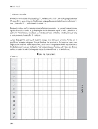 MATEMÁTICAS



              Juegos de probabilidad

              Algunos de los juegos que se presentan a continuación tienen en principio los
              mismos propósitos que la realización repetida de experiencias aleatorias como las
              descritas en páginas anteriores. La principal diferencia consiste en que los alumnos
              encuentren en el juego mismo la motivación para tratar de descubrir, por ejemplo,
              si el juego es o no parejo para todos los participantes. Se recomienda al profesor
              reflexionar sobre las actividades que se ofrecen en seguida, ya que pueden darle
              ideas para establecer variables didácticas muy ricas y estructuradas, y al mismo
              tiempo flexibles y divertidas.

              1. El juego del disparejo

              Puede distribuirse a los alumnos en parejas para pedirles que realicen el siguiente
              juego y registren los resultados. Se arrojan tres monedas. Al mismo tiempo el
              estudiante A gana si se obtiene “un disparejo”, es decir, si las tres monedas caen
              mostrando águilas y soles. El estudiante B gana en caso contrario, esto es, si las tres
              monedas muestran sólo águilas o sólo soles al caer.

              Después de que los alumnos hayan jugado varios disparejos, así como registrado y
              discutido los resultados, puede analizarse la situación utilizando, por ejemplo, un
              diagrama de árbol para enumerar las distintas posibilidades. Evidentemente en este
              caso el juego no es parejo, ya que las probabilidades favorecen al jugador A. ¿Hay
              concordancia entre los resultados experimentales y el análisis?


                                                                                        Lectura
                  Una hoja de registro

                  La hoja de registro que aparece a la derecha podrá servir al profesor para que
                  sus alumnos lleven el registro de los resultados de juegos y experiencias
                  aleatorias y visualicen cómo a medida que aumenta el número de experimen-
                  tos, la frecuencia de un evento se acerca a su probabilidad.

                  Por ejemplo, podemos llenar una bolsa con tres canicas rojas y tres blancas y luego
                  realizar el experimento de tomar al azar canicas de la bolsa, devolviendo cada vez
                  la canica que se extrae antes de la siguiente extracción. Los alumnos utilizarán la
                  hoja de registro de la siguiente manera: Comenzando en el punto de partida, se
                  dibujará una línea de color que irá al siguiente punto a la derecha si sale canica
                  roja y al siguiente punto a la izquierda si sale blanca y así hasta terminar.

                  Los alumnos se darán cuenta que a la larga los porcentajes de canicas blancas
                  y rojas se aproximan a 50%. Conviene que la experiencia se repita varias veces
                  para que los alumnos vean que independientemente de los caminos que se
                  sigan, éstos siempre se acercan a 50%.


              340



M/SEC/P-329-384.PM6.5           340                                               6/20/01, 1:09 PM
 