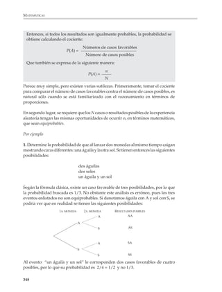 MATEMÁTICAS



              Para series de más volados, la enumeración de todas las posibilidades resulta poco
              práctica, si bien los árboles anteriores muestran el patrón que seguirá el proceso. Si
              se tira una moneda, en el primer lanzamiento se tiene un probabilidad de 1/2 de
              obtener águila, es decir, la mitad de las posibilidades corresponden a águila. Ahora
              bien, si se efectúa un segundo lanzamiento, también en éste la mitad de las posi-
              bilidades corresponden a águila. De manera que la probabilidad de que salga águila
              tanto en el primero como en el segundo volados viene dada por la mitad de la mitad
              de las posibilidades, o sea que la probabilidad es:
                                                  1   1   1
                                                    ×   =
                                                  2   2   4
              Si se efectúa un tercer lanzamiento, la probabilidad de que se obtenga águila en el
              primero, el segundo y el tercer lanzamiento viene dada por la mitad de la mitad de
              la mitad de las posibilidades, esto es:

                                              1   1   1   1
                                                ×   ×   =
                                              2   2   2   8
              Y así sucesivamente.

                        PROBABILIDADES DE OBTENER SÓLO ÁGUILAS EN n VOLADOS CONSECUTIVOS

                                                                         PROBABILIDAD DE OBTENER
                  n                      CASOS POSIBLES
                                                                               SÓLO ÁGUILAS



                  1      2                                                          1/2
                  2      2×2=4                                                      1/4
                  3      2×2×2=8                                                    1/8
                  4      2 × 2 × 2 × 2 = 16                                         1/16
                  5      2 × 2 × 2 × 2 × 2 = 32                                     1/32
                  6      2 × 2 × 2 × 2 × 2 × 2 = 64                                 1/64
                  7      2 × 2 × 2 × 2 × 2 × 2 × 2 = 128                            1/128
                  8      2 × 2 × 2 × 2 × 2 × 2 × 2 × 2 = 256                        1/256
                  9      2 × 2 × 2 × 2 × 2 × 2 × 2 × 2 × 2 = 512                    1/512
                 10      2 × 2 × 2 × 2 × 2 × 2 × 2 × 2 × 2 × 2 = 1024               1/1024


              En general, la probabilidad de obtener sólo águilas en una serie de n volados está
              dada por:

                                              1   1        1   1
                                                ×   ×... ×   = n
                                              2   2        2   2
                                                  n veces

              346



M/SEC/P-329-384.PM6.5           346                                            6/20/01, 1:09 PM
 