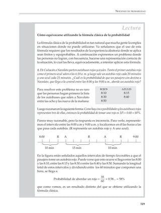 NOCIONES DE PROBABILIDAD



                        Las nociones clásica y frecuencial de la probabilidad

                        La fórmula clásica de la probabilidad

                        1. Imaginemos una bolsa opaca, con 20 canicas iguales en todos aspectos, salvo en
                        el color: 15 de ellas son blancas y 5 rojas. Si se agita la bolsa de tal manera que se
                        mezclen bien las canicas y, sin mirar adentro de la bolsa, se toma al azar una canica,
                        ¿qué color de canica saldrá?

                        No podemos estar seguros del color de la canica, ya que el resultado del experimento
                        anterior depende del azar. Sin embargo, suponiendo que se apuesta a favor de un
                        color antes de sacar la canica y se trata de hacerlo de manera racional y no confiando
                        meramente en la suerte, el problema consiste entonces en determinar cuál de los dos
                        colores tiene mayores posibilidades de ser escogido.

                        No obstante su simplicidad, el anterior es un buen ejemplo de problema probabilístico.
                        Se tiene, para comenzar, una experiencia aleatoria, es decir, una experiencia que no
                        necesariamente produce siempre el mismo resultado cada vez que se repite en las
                        mismas condiciones. La experiencia consiste en poner 15 canicas blancas y 5 rojas en una
                        bolsa, y extraer luego una canica al azar. El problema consiste en determinar cuál de los
                        eventos —“extraer una canica blanca” o bien “extraer una canica roja”— es más
                        probable. En este caso la solución al problema es muy sencilla. Ya que son 15 canicas
                        blancas contra 5 rojas, hay más posibilidades de escoger una canica blanca que de
                        escoger una roja, es decir, es mayor la probabilidad de escoger una canica blanca. De
                        hecho, dado que en la bolsa 15 de un total de 20 canicas son blancas, esto es 3/4 partes
                        del contenido de la bolsa son blancas, la probabilidad de sacar una canica blanca es 3/
                        4, 0.75 o 75%, según exprese como una fracción, un decimal o en forma de porcentaje.

                        El problema anterior condujo finalmente a una consideración de la forma: tal evento
                        tiene n formas de ocurrir sobre un total de N posibilidades. Después, para comparar
                        los tamaños relativos de n y N y obtener así la probabilidad buscada, nos fijamos en
                        la razón n/N. Dicho cociente, con algunas precisiones que se explicitarán a continua-
                        ción, se conoce como la Fórmula clásica de la probabilidad.

                          FÓRMULA CLÁSICA DE LA PROBABILIDAD


                          Se realiza una experiencia aleatoria. Para calcular la probabilidad P(A) de un
                          evento o resultado posible A que interesa, uno se pregunta:

                          1) ¿Son todos los resultados igualmente probables?

                          2) ¿Cuál es el número total N de resultados posibles?

                          3) ¿Cuál es el número n de resultados que corresponden o son favorables
                             al evento que nos interesa?


                                                                                                                  347



M/SEC/P-329-384.PM6.5      347                                              6/20/01, 1:09 PM
 