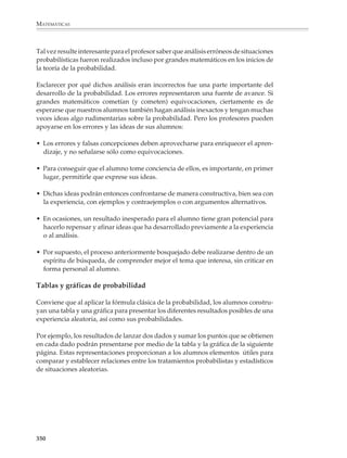 MATEMÁTICAS



                Entonces, si todos los resultados son igualmente probables, la probabilidad se
                obtiene calculando el cociente:
                                                      Números de casos favorables
                                         P(A) =
                                                       Número de casos posibles
                Que también se expresa de la siguiente manera:
                                                                   n
                                                        P(A) =
                                                                   N
              Parece muy simple, pero existen varias sutilezas. Primeramente, tomar el cociente
              para comparar el número de casos favorables contra el número de casos posibles, es
              natural sólo cuando se está familiarizado con el razonamiento en términos de
              proporciones.

              En segundo lugar, se requiere que los N casos o resultados posibles de la experiencia
              aleatoria tengan las mismas oportunidades de ocurrir o, en términos matemáticos,
              que sean equiprobables.

              Por ejemplo

              1. Determine la probabilidad de que al lanzar dos monedas al mismo tiempo caigan
              mostrando caras diferentes: una águila y la otra sol. Se tienen entonces las siguientes
              posibilidades:

                                                  dos águilas
                                                  dos soles
                                                  un águila y un sol

              Según la fórmula clásica, existe un caso favorable de tres posibilidades, por lo que
              la probabilidad buscada es 1/3. No obstante este análisis es erróneo, pues los tres
              eventos enlistados no son equiprobables. Si denotamos águila con A y sol con S, se
              podría ver que en realidad se tienen las siguientes posibilidades:
                                     1A. MONEDA       2A. MONEDA       RESULTADOS POSIBLES
                                                              A               AA

                                                  A
                                                              S                AS



                                                             A                 SA

                                                  S
                                                             S                 SS

              Al evento “un águila y un sol” le corresponden dos casos favorables de cuatro
              posibles, por lo que su probabilidad es 2/4 = 1/2 y no 1/3.

              348



M/SEC/P-329-384.PM6.5          348                                                   6/20/01, 1:09 PM
 