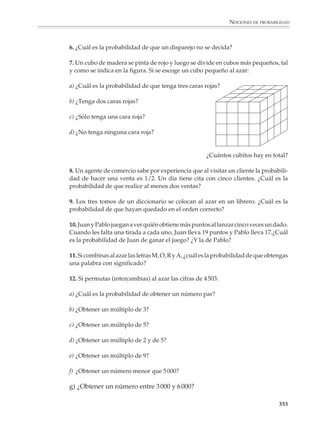 NOCIONES DE PROBABILIDAD



                                                                         LANZAMIENTO DE DOS DADOS

                                          TOTAL                                      POSIBILIDADES                                PROBABILIDAD
                                         DE PUNTOS



                                             2                  (1, 1)                                                                 1/36

                                             3                  (1, 2), (2, 1)                                                         2/36

                                             4                  (1, 3), (2, 2), (3, 1)                                                 3/36

                                             5                  (1, 4), (2, 3), (3, 2), (4, 1)                                         4/36

                                             6                  (1, 5), (2, 4), (3, 3), (4, 2), (5, 1)                                 5/36

                                             7                  (1, 6), (2, 5), (3, 4), (4, 3), (5, 2), (6, 1)                         6/36

                                             8                  (2, 6), (3, 5), (4, 4), (5, 3), (6, 2)                                 5/36

                                             9                  (3, 6), (4, 5), (5, 4), (6, 3)                                         4/36

                                            10                  (4, 6), (5, 5), (6, 4)                                                 3/36

                                            11                  (5, 6), (6, 5)                                                         2/36

                                            12                  (6, 6)                                                                 1/36


                                POSIBLES RESULTADOS DE LANZAR DOS DADOS Y SUMAR LOS PUNTOS OBTENIDOS
                          Probabilidad




                        6/36

                        5/36

                        4/36

                        3/36

                        2/36

                        1/36


                                                 2     3    4      5      6      7       8   9    10      11      12
                                                     Resultado (total de puntos en los dos dados)

                                                                                                                                               351



M/SEC/P-329-384.PM6.5        351                                                                         6/20/01, 1:09 PM
 
