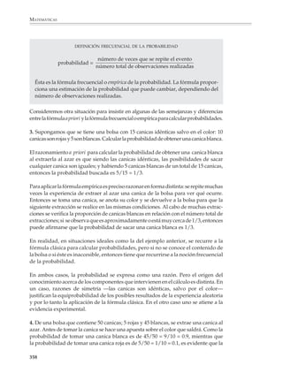 MATEMÁTICAS




                 La noción frecuencial de probabilidad
                                                                                            Lectura
                 y la solución de problemas

                 Además de ser una de las bases intuitivas de la teoría de las probabilidades, la
                 idea de que la frecuencia de un evento se aproxima a su probabilidad resulta muy
                 útil en la solución de problemas de cálculo y estimación de probabilidades, como
                 se ilustra en el siguiente ejemplo.

                 Una cristalería fabrica envases de vidrio para perfumes, de los cuales 70% se produce en
                 una máquina A y el restante 30% en una máquina B. Si 5% de los artículos producidos
                 por la máquina A y 7% de los producidos por la máquina B resultan con algún defecto,
                 ¿cuál es la probabilidad de que un envase producido en la cristalería resulte defectuoso?
                 ¿Cuál la de que un envase que se sabe defectuoso haya sido producido por la máquina A?

                 Para resolver el problema, supongamos que la cristalería produce 1 000 envases,
                 entonces teóricamente tenemos la situación del siguiente diagrama de árbol,
                 donde A y B significan máquina A y máquina B; y D y ND significan envases
                 defectuosos y no defectuosos.
                             PRODUCCIÓN TOTAL        PRODUCCIÓN DE          ENVASES DEFECTUOSOS
                             DE LA CRISTALERÍA       CADA MÁQUINA            Y NO DEFECTUOSOS

                                                                     ND             665
                                                          700
                                                 A
                                                                      D              35
                                  1 000
                                                                      ND            279
                                                 B
                                                          300
                                                                      D              21

                 Hay en total 35 + 21 = 56 envases defectuosos sobre 1 000 producidos, entonces

                                                                            56
                            Probabilidad de un envase defectuoso =              = 0.056 = 5.6%
                                                                          1 000
                 De los 56 envases defectuosos, 35 fueron producidos por la máquina A, lo que
                 a su vez quiere decir que:

                        Probabilidad de que un envase defectuoso
                                                                     35
                                    provenga de la máquina A =          = 0.625 = 62.5%
                                                                     56
                 Problema. En una elección se sabe que 57% de las mujeres apoya al candidato A
                 y 43% al candidato B, mientras que entre los varones la situación se invierte y 65%
                 apoya al candidato B y sólo 35% al A. ¿Cuál es la probabilidad de ganar de cada
                 candidato? Si se sabe además que 60% de las mujeres vota, mientras que sólo 53%
                 de los hombres lo hace, ¿cuál es la probabilidad de ganar de cada candidato?


              356



M/SEC/P-329-384.PM6.5             356                                                6/20/01, 1:09 PM
 