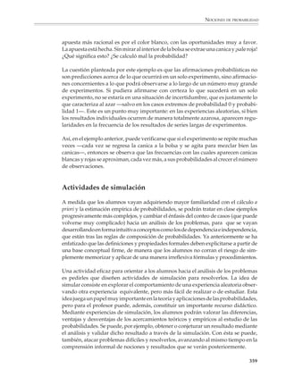NOCIONES DE PROBABILIDAD



                        La noción frecuencial de la probabilidad

                        En muchas situaciones, la probabilidad de un evento no puede calcularse de
                        antemano y debe ser estimada sobre la base de un gran número de observaciones.

                        Por ejemplo

                        1. ¿Son iguales las probabilidades de que un bebé sea niño o sea niña?

                        Parece natural pensar que las probabilidades son las mismas, pero una reflexión
                        cuidadosa nos previene acerca de una posible falacia en tal respuesta: que de un
                        nacimiento normal resulte o bien un niño o bien una niña son las dos únicas
                        posibilidades, pero ¿qué garantiza que sean equiprobables?

                        En el caso de un volado, que las probabilidades de águila y sol sean iguales resulta
                        de la suposición de que la moneda está bien balanceada y de que el lanzamiento no
                        se realiza de manera tendenciosa, favorable a una de las caras. En general, al analizar
                        fenómenos aleatorios, puede suponerse equiprobabilidad en los resultados siempre
                        y cuando se den ciertas simetrías. En el caso de los nacimientos, no es posible
                        encontrar dichas simetrías, pues el sexo de un bebé depende de factores biológicos
                        complejos. Para contestar la pregunta no queda otra que observar lo que ocurre en
                        numerosos nacimientos para ver las proporciones de niños y niñas que nacen.

                        2. La probabilidad de que al seleccionar al azar a una persona en una población ésta
                        sea mujer es igual a la proporción de mujeres en la totalidad de dicha población. Si
                        la población está formada por los asistentes a la clase de matemáticas, se puede
                        contar y determinar la probabilidad. Si la población es la de China, puede estimarse
                        la probabilidad en términos de la proporción observada en una muestra grande. No
                        debe extrañarnos que siendo la probabilidad una medida de la certidumbre o
                        incertidumbre, su estimación empírica pueda variar dependiendo de la información
                        de que se disponga. Por cierto, tomando como base censos de diferentes países,
                        resulta que la probabilidad de que en un nacimiento el bebé sea varón es de
                        alrededor de .516, ligeramente superior a la probabilidad de que sea una niña. Hasta
                        ahora hemos utilizado básicamente dos formas para calcular la probabilidad de que
                        ocurra un evento dado:

                                              DEFINICIÓN CLÁSICA DE LA PROBABILIDAD


                                                             número de casos favorables
                                            probabilidad =
                                                               total de casos posibles

                          Ésta es la probabilidad teórica o a priori. La fórmula da un resultado exacto, pero
                          se refiere a situaciones ideales, donde todos los casos o resultados posibles son
                          equiprobables.


                                                                                                                 357



M/SEC/P-329-384.PM6.5      357                                             6/20/01, 1:09 PM
 