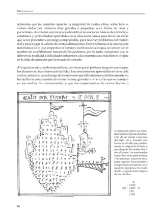 MATEMÁTICAS



              referentes que les permitan apreciar la magnitud de ciertas cifras, sobre todo si
              vienen dadas por números muy grandes o pequeños, o en forma de tasas y
              porcentajes. Asimismo, son incapaces de utilizar las nociones básicas de aritmética,
              estadística y probabilidad aprendidas en la educación básica para llevar las cifras
              que se les presentan a un rango comprensible, para resolver problemas del mundo
              real y para juzgar la validez de ciertas afirmaciones. Este fenómeno es la contraparte
              matemática de lo que, respecto a la lectura y escritura de la lengua, se conoce con el
              nombre de analfabetismo funcional. No podemos, por lo tanto, considerar que se
              debe en su totalidad a dificultades inherentes a las matemáticas; más bien se origina
              en la falta de atención que la escuela le concede.

              Al organizar su curso de matemáticas, conviene que el profesor tenga en cuenta que
              los alumnos no transfieren con facilidad los conocimientos aprendidos en la escuela
              a otros contextos; que el rango de los números que ellos manejan cotidianamente no
              les facilita la comprensión de números muy grandes y otras cifras que se manejan
              en los medios de comunicación; y que las consecuencias de ciertos hechos o




                                                                                               El método del galeón. La repro-
                                                                                               ducción corresponde al manus-
                                                                                               crito de un monje veneciano
                                                                                               del siglo XVI y muestra una
                                                                                               forma de dividir que posible-
                                                                                               mente se originó en la India y
                                                                                               que después los árabes lleva-
                                                                                               ron a Europa. Los sustraendos
                                                                                               se escriben en la parte inferior
                                                                                               y los residuos sucesivos en la
                                                                                               parte superior. Para facilitar la
                                                                                               comprensión del método, en el
                                                                                               siguiente ejemplo se ha modi-
                                                                                               ficado la organización original
                                                                                               de los cálculos:


                                                                                                                37
                                                                                                             2 032
                                                                                                      285    4 882 17
                                                                                                             2 85
                                                                                                             1 995



             36



M/SEC/P-033-089.PM6.5          36                                              6/20/01, 11:08 AM
 