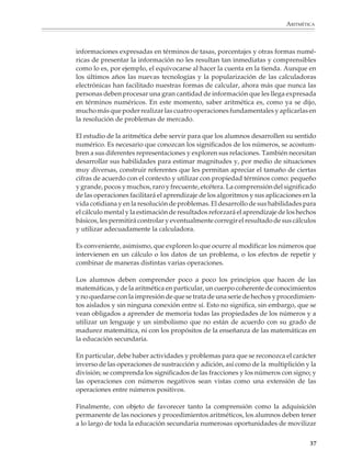 ARITMÉTICA



                        informaciones expresadas en términos de tasas, porcentajes y otras formas numé-
                        ricas de presentar la información no les resultan tan inmediatas y comprensibles
                        como lo es, por ejemplo, el equivocarse al hacer la cuenta en la tienda. Aunque en
                        los últimos años las nuevas tecnologías y la popularización de las calculadoras
                        electrónicas han facilitado nuestras formas de calcular, ahora más que nunca las
                        personas deben procesar una gran cantidad de información que les llega expresada
                        en términos numéricos. En este momento, saber aritmética es, como ya se dijo,
                        mucho más que poder realizar las cuatro operaciones fundamentales y aplicarlas en
                        la resolución de problemas de mercado.

                        El estudio de la aritmética debe servir para que los alumnos desarrollen su sentido
                        numérico. Es necesario que conozcan los significados de los números, se acostum-
                        bren a sus diferentes representaciones y exploren sus relaciones. También necesitan
                        desarrollar sus habilidades para estimar magnitudes y, por medio de situaciones
                        muy diversas, construir referentes que les permitan apreciar el tamaño de ciertas
                        cifras de acuerdo con el contexto y utilizar con propiedad términos como: pequeño
                        y grande, pocos y muchos, raro y frecuente, etcétera. La comprensión del significado
                        de las operaciones facilitará el aprendizaje de los algoritmos y sus aplicaciones en la
                        vida cotidiana y en la resolución de problemas. El desarrollo de sus habilidades para
                        el cálculo mental y la estimación de resultados reforzará el aprendizaje de los hechos
                        básicos, les permitirá controlar y eventualmente corregir el resultado de sus cálculos
                        y utilizar adecuadamente la calculadora.

                        Es conveniente, asimismo, que exploren lo que ocurre al modificar los números que
                        intervienen en un cálculo o los datos de un problema, o los efectos de repetir y
                        combinar de maneras distintas varias operaciones.

                        Los alumnos deben comprender poco a poco los principios que hacen de las
                        matemáticas, y de la aritmética en particular, un cuerpo coherente de conocimientos
                        y no quedarse con la impresión de que se trata de una serie de hechos y procedimien-
                        tos aislados y sin ninguna conexión entre sí. Esto no significa, sin embargo, que se
                        vean obligados a aprender de memoria todas las propiedades de los números y a
                        utilizar un lenguaje y un simbolismo que no están de acuerdo con su grado de
                        madurez matemática, ni con los propósitos de la enseñanza de las matemáticas en
                        la educación secundaria.

                        En particular, debe haber actividades y problemas para que se reconozca el carácter
                        inverso de las operaciones de sustracción y adición, así como de la multiplición y la
                        división; se comprenda los significados de las fracciones y los números con signo; y
                        las operaciones con números negativos sean vistas como una extensión de las
                        operaciones entre números positivos.

                        Finalmente, con objeto de favorecer tanto la comprensión como la adquisición
                        permanente de las nociones y procedimientos aritméticos, los alumnos deben tener
                        a lo largo de toda la educación secundaria numerosas oportunidades de movilizar

                                                                                                            37



M/SEC/P-033-089.PM6.5      37                                              6/20/01, 11:08 AM
 