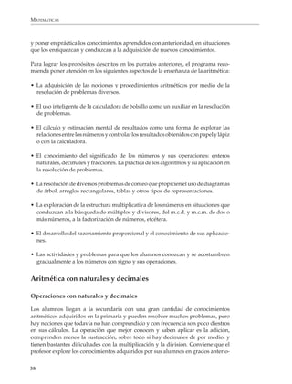 MATEMÁTICAS



              y poner en práctica los conocimientos aprendidos con anterioridad, en situaciones
              que los enriquezcan y conduzcan a la adquisición de nuevos conocimientos.

              Para lograr los propósitos descritos en los párrafos anteriores, el programa reco-
              mienda poner atención en los siguientes aspectos de la enseñanza de la aritmética:

              • La adquisición de las nociones y procedimientos aritméticos por medio de la
                resolución de problemas diversos.

              • El uso inteligente de la calculadora de bolsillo como un auxiliar en la resolución
                de problemas.

              • El cálculo y estimación mental de resultados como una forma de explorar las
                relaciones entre los números y controlar los resultados obtenidos con papel y lápiz
                o con la calculadora.

              • El conocimiento del significado de los números y sus operaciones: enteros
                naturales, decimales y fracciones. La práctica de los algoritmos y su aplicación en
                la resolución de problemas.

              • La resolución de diversos problemas de conteo que propicien el uso de diagramas
                de árbol, arreglos rectangulares, tablas y otros tipos de representaciones.

              • La exploración de la estructura multiplicativa de los números en situaciones que
                conduzcan a la búsqueda de múltiplos y divisores, del m.c.d. y m.c.m. de dos o
                más números, a la factorización de números, etcétera.

              • El desarrollo del razonamiento proporcional y el conocimiento de sus aplicacio-
                nes.

              • Las actividades y problemas para que los alumnos conozcan y se acostumbren
                gradualmente a los números con signo y sus operaciones.


              Aritmética con naturales y decimales

              Operaciones con naturales y decimales

              Los alumnos llegan a la secundaria con una gran cantidad de conocimientos
              aritméticos adquiridos en la primaria y pueden resolver muchos problemas, pero
              hay nociones que todavía no han comprendido y con frecuencia son poco diestros
              en sus cálculos. La operación que mejor conocen y saben aplicar es la adición,
              comprenden menos la sustracción, sobre todo si hay decimales de por medio, y
              tienen bastantes dificultades con la multiplicación y la división. Conviene que el
              profesor explore los conocimientos adquiridos por sus alumnos en grados anterio-


             38



M/SEC/P-033-089.PM6.5          38                                             6/20/01, 11:08 AM
 