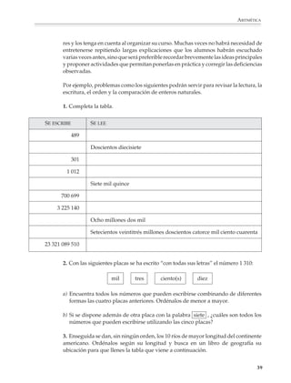ARITMÉTICA



                               res y los tenga en cuenta al organizar su curso. Muchas veces no habrá necesidad de
                               entretenerse repitiendo largas explicaciones que los alumnos habrán escuchado
                               varias veces antes, sino que será preferible recordar brevemente las ideas principales
                               y proponer actividades que permitan ponerlas en práctica y corregir las deficiencias
                               observadas.

                               Por ejemplo, problemas como los siguientes podrán servir para revisar la lectura, la
                               escritura, el orden y la comparación de enteros naturales.

                               1. Completa la tabla.


                        SE ESCRIBE         SE LEE

                                     489

                                           Doscientos diecisiete

                                     301

                                1 012

                                           Siete mil quince

                              700 699

                             3 225 140

                                           Ocho millones dos mil

                                           Setecientos veintitrés millones doscientos catorce mil ciento cuarenta

                        23 321 089 510


                               2. Con las siguientes placas se ha escrito “con todas sus letras” el número 1 310:

                                                    mil       tres       ciento(s)          diez

                               a) Encuentra todos los números que pueden escribirse combinando de diferentes
                                  formas las cuatro placas anteriores. Ordénalos de menor a mayor.

                               b) Si se dispone además de otra placa con la palabra siete , ¿cuáles son todos los
                                  números que pueden escribirse utilizando las cinco placas?

                               3. Enseguida se dan, sin ningún orden, los 10 ríos de mayor longitud del continente
                               americano. Ordénalos según su longitud y busca en un libro de geografía su
                               ubicación para que llenes la tabla que viene a continuación.


                                                                                                                    39



M/SEC/P-033-089.PM6.5             39                                             6/20/01, 11:08 AM
 