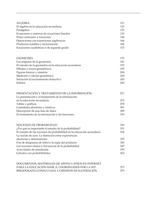 ÁLGEBRA                                                                               121
               El álgebra en la educación secundaria                                                 123
               Preálgebra                                                                            125
               Ecuaciones y sistemas de ecuaciones lineales                                          133
               Plano cartesiano y funciones                                                          146
               Operaciones con expresiones algebraicas                                               164
               Productos notables y factorización                                                    166
               Ecuaciones cuadráticas o de segundo grado                                             172


               GEOMETRÍA                                                                             179
               Los orígenes de la geometría                                                          181
               El estudio de la geometría en la educación secundaria                                 193
               Dibujos y trazos geométricos                                                          195
               Figuras básicas y simetría                                                            204
               Medición y cálculo geométrico                                                         220
               Iniciación al razonamiento deductivo                                                  243
               Sólidos                                                                               260


               PRESENTACIÓN Y TRATAMIENTO DE LA INFORMACIÓN                                          271
               La presentación y el tratamiento de la información
               en la educación secundaria                                                            273
               Tablas y gráficas                                                                     278
               Cantidades absolutas y relativas                                                      301
               Descripción de una lista de datos                                                     309
               El tratamiento de la información y las funciones                                      319


               NOCIONES DE PROBABILIDAD                                                              329
               ¿Por qué es importante el estudio de la probabilidad?                                 331
               El estudio de las nociones de probabilidad en la educación secundaria                 334
               La noción de azar. La distinción entre experiencias
               aleatorias y deterministas                                                            335
               Uso de diagramas de árbol y la regla del producto                                     343
               Las nociones clásica y frecuencial de la probabilidad                                 347
               Actividades de simulación                                                             359
               Cálculos con probabilidades                                                           363


               DOCUMENTOS, MATERIALES DE APOYO Y SITIOS EN INTERNET
               PARA LA EDUCACIÓN BÁSICA, COORDINADOS POR LA SEP                                      373
               BIBLIOGRAFÍA CONSULTADA Y CRÉDITOS DE ILUSTRACIÓN                                     379




Sin título-4                    4                                                 4/23/04, 1:14 PM
 