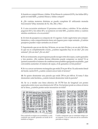 ARITMÉTICA



                        3. Juanita se compró blusas y faldas. Si las blusas le costaron $135 y las faldas $50 y
                        gastó en total $205, ¿cuántas blusas y faldas compró?

                        4. ¿De cuántas maneras distintas se puede completar $1 utilizando moneda
                        fraccionaria? (Hay monedas de 5¢, 10¢, 20¢ y 50¢.)

                        5. A una excursión asistieron 12 personas entre niños y adultos. Si los adultos
                        pagaron $10 y los niños $5 y se juntaron en total $85, ¿cuántos niños y cuántos
                        adultos asistieron a la excursión?

                        6. Un tren de pasajeros se compone de 12 vagones. Cada vagón tiene seis compar-
                        timientos y cada compartimiento tiene seis lugares para viajar sentado. ¿Cuántos
                        pasajeros pueden viajar sentados en el tren?

                        7. Suponiendo que en un día hay 24 horas, en un mes 30 días y en un año 365 días,
                        lo que no es completamente exacto, ¿cuántos segundos hay en un día? ¿En una
                        semana? ¿En un mes? ¿En un año?

                        8. En un restaurante, un parroquiano puede escoger entre dos sopas, cuatro guisados
                        y tres postres. ¿De cuántas formas diferentes puede componer su menú? Si se
                        quisiera aumentar el número de combinaciones posibles agregando un platillo, ¿qué
                        convendría aumentar: el número de sopas, el de guisados o el de postres?

                        9. Se va a cercar un terreno rectangular que mide 25 m por 40 m. Si cada metro lineal
                        de barda cuesta $115, ¿cuánto costará cercar todo el terreno?

                        10. Se quiere desmontar una parcela que mide 250 m por 600 m. Si toma 5 días
                        desmontar cada hectárea, ¿cuánto tomará desmontar toda la parcela?

                        11. Se va a tender una línea eléctrica de 35.750 km de longitud con postes
                        separados entre sí por una distancia de 125 m. Si el primer poste se coloca al inicio
                        de la línea, ¿cuántos postes serán necesarios en total?




                        Este cuadrado es mágico en su totalidad, y cada   Cuadro compuesto que es asimismo mágico en
                        cuadrado que resulta quitando un borde de él      su conjunto. A la vez cada uno de los cuadrados
                        también es mágico.                                parciales es mágico.


                                                                                                                       41



M/SEC/P-033-089.PM6.5       41                                                   6/20/01, 11:08 AM
 