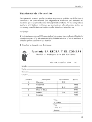ARITMÉTICA



                        Situaciones de la vida cotidiana

                        La experiencia muestra que las personas no ponen en práctica —o lo hacen con
                        dificultad— los conocimientos que adquieren en la escuela para enfrentar si-
                        tuaciones que se les presentan en el trabajo y la vida cotidiana. Por eso es importante
                        que haya actividades y problemas que acostumbren a los alumnos a aplicar las
                        nociones y procedimientos aritméticos en las situaciones más diversas.

                        Por ejemplo

                        1. Un televisor me cuesta $900 de contado, o bien puedo comprarlo a crédito dando
                        un enganche de $300 y seis mensualidades de $145 cada una. ¿Cuál es la diferencia
                        entre los precios de contado y a crédito?

                        2. Completa la siguiente nota de compra:


                                         Papelería LA REGLA Y EL COMPÁS
                                              Hidalgo 18, Angangueo, Mich. RFC RECO990101




                                                                  NOTA DE REMISIÓN Núm.           2343
                          Nombre:
                          Fecha:
                          Dirección:
                          Colonia:


                                Cantidad                Descripción            Precio unitario   Precio
                                     2        Plumones                               7.70
                                     3        Cuadernos                                           38.55
                                              Lápices                                2.10         12.60
                                     2        Blocs de dibujo                                     31.60
                                              Folders                                1.40         11.20
                                     3        Carpetas                                            70.50


                                                                      Total:
                                                                      10 % Dcto.
                                                                      Total
                                                                      + 15 % IVA
                                                                      A pagar:



                                                                                                            43



M/SEC/P-033-089.PM6.5      43                                              6/20/01, 11:08 AM
 
