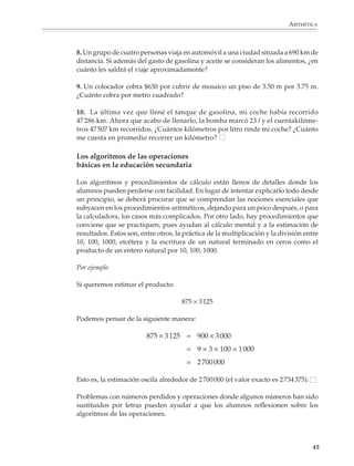 ARITMÉTICA



                        8. Un grupo de cuatro personas viaja en automóvil a una ciudad situada a 690 km de
                        distancia. Si además del gasto de gasolina y aceite se consideran los alimentos, ¿en
                        cuánto les saldrá el viaje aproximadamente?

                        9. Un colocador cobra $630 por cubrir de mosaico un piso de 3.50 m por 3.75 m.
                        ¿Cuánto cobra por metro cuadrado?

                        10. La última vez que llené el tanque de gasolina, mi coche había recorrido
                        47 286 km. Ahora que acabo de llenarlo, la bomba marcó 23 l y el cuentakilóme-
                        tros 47 507 km recorridos. ¿Cuántos kilómetros por litro rinde mi coche? ¿Cuánto
                        me cuesta en promedio recorrer un kilómetro?

                        Los algoritmos de las operaciones
                        básicas en la educación secundaria

                        Los algoritmos y procedimientos de cálculo están llenos de detalles donde los
                        alumnos pueden perderse con facilidad. En lugar de intentar explicarlo todo desde
                        un principio, se deberá procurar que se comprendan las nociones esenciales que
                        subyacen en los procedimientos aritméticos, dejando para un poco después, o para
                        la calculadora, los casos más complicados. Por otro lado, hay procedimientos que
                        conviene que se practiquen, pues ayudan al cálculo mental y a la estimación de
                        resultados. Estos son, entre otros, la práctica de la multiplicación y la división entre
                        10, 100, 1000, etcétera y la escritura de un natural terminado en ceros como el
                        producto de un entero natural por 10, 100, 1000.

                        Por ejemplo

                        Si queremos estimar el producto:

                                                              875 × 3 125

                        Podemos pensar de la siguiente manera:

                                                 875 × 3 125 ≈ 900 × 3 000
                                                                = 9 × 3 × 100 × 1 000
                                                                = 2 700 000

                        Esto es, la estimación oscila alrededor de 2 700 000 (el valor exacto es 2 734 375).

                        Problemas con números perdidos y operaciones donde algunos números han sido
                        sustituidos por letras pueden ayudar a que los alumnos reflexionen sobre los
                        algoritmos de las operaciones.



                                                                                                               45



M/SEC/P-033-089.PM6.5      45                                               6/20/01, 11:08 AM
 