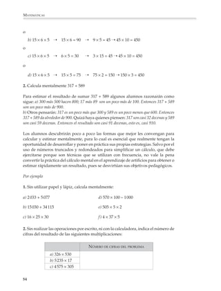 MATEMÁTICAS



              o
                  b) 15 × 6 × 5 ➝       15 × 6 = 90   ➝   9 × 5 = 45 ➝ 45 × 10 = 450
              o
                  c) 15 × 6 × 5 ➝       6 × 5 = 30    ➝   3 × 15 = 45 ➝ 45 × 10 = 450

              o

                  d) 15 × 6 × 5 ➝       15 × 5 = 75   ➝   75 × 2 = 150 ➝ 150 × 3 = 450

              2. Calcula mentalmente 317 + 589

              Para estimar el resultado de sumar 317 + 589 algunos alumnos razonarán como
              sigue: a) 300 más 500 hacen 800; 17 más 89 son un poco más de 100. Entonces 317 + 589
              son un poco más de 900.
              b) Otros pensarán: 317 es un poco más que 300 y 589 es un poco menos que 600. Entonces
              317 + 589 da alrededor de 900. Quizá haya quienes piensen: 317 son casi 32 decenas y 589
              son casi 59 decenas. Entonces el resultado son casi 91 decenas, esto es, casi 910.

              Los alumnos descubrirán poco a poco las formas que mejor les convengan para
              calcular y estimar mentalmente, para lo cual es esencial que realmente tengan la
              oportunidad de desarrollar y poner en práctica sus propias estrategias. Salvo por el
              uso de números truncados y redondeados para simplificar un cálculo, que debe
              ejercitarse porque son técnicas que se utilizan con frecuencia, no vale la pena
              convertir la práctica del cálculo mental en el aprendizaje de artificios para obtener o
              estimar rápidamente un resultado, pues se desvirtúan sus objetivos pedagógicos.

              Por ejemplo

              1. Sin utilizar papel y lápiz, calcula mentalmente:

              a) 2 033 + 5 077                              d) 570 × 100 – 1 000

              b) 15 030 + 34 115                            e) 505 × 5 × 2

              c) 16 × 25 × 30                               f ) 4 × 37 × 5

              2. Sin realizar las operaciones por escrito, ni con la calculadora, indica el número de
              cifras del resultado de las siguientes multiplicaciones:

                                                      NÚMERO DE CIFRAS DEL PROBLEMA
                                 a) 326 × 530
                                 b) 5 235 × 17
                                 c) 4 575 × 305

             54



M/SEC/P-033-089.PM6.5              54                                              6/20/01, 11:08 AM
 