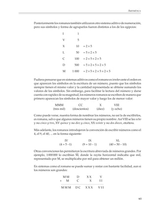 ARITMÉTICA



                        Posteriormente los romanos también utilizaron otro sistema aditivo de numeración,
                        pero sus símbolos y forma de agruparlos fueron distintos a los de los egipcios:

                                                I           1

                                                V           5

                                                X          10    =2×5

                                                L          50    =5×2×5

                                                C         100    =2×5×2×5

                                                D         500    =5×2×5×2×5

                                                M        1 000   =2×5×2×5×2×5

                        Pudiera pensarse que en sistemas aditivos como el romano es irrelevante el orden en
                        que aparecen los símbolos en la escritura de un número, puesto que los símbolos
                        siempre tienen el mismo valor y la cantidad representada se obtiene sumando los
                        valores de los símbolos. Sin embargo, para facilitar la lectura del número y darse
                        cuenta con rapidez de su magnitud, los números romanos se escriben de manera que
                        primero aparezcan los símbolos de mayor valor y luego los de menor valor:

                                         MMM                 CC                   X                   VIII
                                       (tres mil)        (doscientos)           (diez)              (y ocho)

                        Como puede verse, nuestra forma de nombrar los números, no así la de escribirlos,
                        es romana, salvo que algunos números tienen su propio nombre. Así VIII se lee ocho
                        y no cinco y tres, XV quince y no diez y cinco, XX veinte y no dos dieces, etcétera.

                        Más adelante, los romanos introdujeron la convención de escribir números como el
                        4, el 9, el 40, ... en la forma siguiente:

                                                IV                    IX                            XL
                                            (4 = 5 –1)           (9 = 10 – 1)                  (40 = 50 – 10)

                        Otras convenciones les permitieron la escritura abreviada de números grandes. Por
                        ejemplo, 1 000 000 lo escribían M, donde la rayita horizontal indicaba que mil,
                        representado por M, se multiplicaba por mil para obtener un millón.

                        En sistemas como el romano se puede sumar y restar con bastante facilidad, aun si
                        los números son grandes:

                                                MM          D       XX            V
                                            +    M          C        X            II

                                             MMM           DC      XXX           VII


                                                                                                                        61



M/SEC/P-033-089.PM6.5      61                                                   6/20/01, 11:08 AM
 