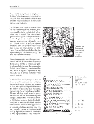 MATEMÁTICAS



              Pero resulta complicado multiplicar y
              dividir. Además, para escribir números
              cada vez más grandes se hace necesario
              inventar nuevos símbolos o introducir
              nuevas convenciones.

              Para evitar las incomodidades de ope-
              rar con sistemas como el romano, mu-
              chos pueblos de la antigüedad calcu-
              laban con el ábaco. Aun después de
              que se introdujo en Europa el sistema
              indoarábigo de numeración, hubo
              quienes lo siguieron utilizando para
              sus cálculos y hasta se realizaron com-
              petencias para ver quiénes efectuaban                           Grabado que
              más rápido las operaciones: los aba-                            ilustra una
              cistas (que utilizaban el ábaco) o los                          competencia
              algoristas (que utilizaban los algorit-                         entre algo-
              mos del sistema decimal).                                       ristas y
                                                                              abacistas.

              En un ábaco común, como los que cono-
              cemos, el valor de cada cuenta depende
              de la hilera donde se encuentra; par-
              tiendo de abajo hacia arriba, las cuentas
              de la primera hilera representan unida-
              des, las de la segunda representan de-
              cenas, las de la tercera centenas, y así
              sucesivamente.
                                                                              Está representado
                                                                              el número:
              Es interesante observar que si bien el
                                                                              3205 =
              ábaco es un instrumento muy antiguo,                            3 × 1000 + 2 × 100
              nuestro sistema de numeración, que no                           + 0 × 10 + 5 × 1
              es otra cosa que una copia del sistema
              del ábaco, es bastante más moderno,
              pues apenas fue inventado por los hin-
              dúes en el siglo IX de nuestra era e
              introducido por los árabes a Europa en
              el siglo X. En realidad, aproximadamen-
              te 5 000 años antes de Cristo los habi-                         ➝   3 × 1 000
              tantes de la antigua Babilonia usaban                           ➝
              una escritura posicional muy parecida                               2 × 100
              al sistema del ábaco; pero su base era
                                                                              ➝
                                                                                  0 × 10
              muy grande, ya que agrupaban de 60                              ➝
                                                                                  5×1
              en 60 y al principio no tenían un símbo-
              lo para representar el 0, sino que cuan-

             62



M/SEC/P-033-089.PM6.5          62                         6/20/01, 11:08 AM
 