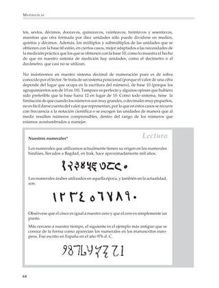MATEMÁTICAS



              tos, sextos, décimos, doceavos, quinceavos, veinteavos, treintavos y sesentavos,
              mientras que otra formada por diez unidades sólo puede dividirse en medios,
              quintos y décimos. Además, los múltiplos y submúltiplos de las unidades que se
              obtienen con la base 60 están, en ciertos casos, mejor adaptados a las necesidades de
              la medición práctica que los que se obtienen con la base 10, como lo muestra el hecho
              de que en nuestro sistema de medición hay unidades, como el decímetro o el
              decámetro, que casi no se utilizan.

              No insistiremos en nuestro sistema decimal de numeración pues es de sobra
              conocido por el lector. Se trata de un sistema posicional (porque el valor de una cifra
              depende del lugar que ocupa en la escritura del número), de base 10 (porque los
              agrupamientos son de 10 en 10). Tampoco es perfecto y algunos opinan que hubiera
              sido preferible que la base fuera 12 en lugar de 10. Como todo sistema, tiene la
              limitación de que cuando los números son muy grandes, o decimales muy pequeños,
              no es fácil darse cuenta del valor que representan, por lo que en estos casos se recurre
              con frecuencia a la notación científica o se escogen las unidades de manera que al
              medir resulten números comprensibles, dentro del rango de los números que
              estamos acostumbrados a manejar.



                  Nuestros numerales*                                                Lectura
                  Los numerales que utilizamos actualmente tienen su origen en los numerales
                  hindúes, llevados a Bagdad, en Irak, hace aproximadamente mil años.




                  Los numerales árabes utilizados en aquella época, y también en la actualidad,
                  son:




                  Obsérvese que el cinco es igual a nuestro cero y que el cero es simplemente un
                  punto.
                  Más cercano a nuestro tiempo, el siguiente es el ejemplo más antiguo que se
                  conoce de la forma como aparecían los numerales en los manuscritos euro-
                  peos. Fue escrito en España en el año 976 d. C.




             64



M/SEC/P-033-089.PM6.5          64                                               6/20/01, 11:08 AM
 