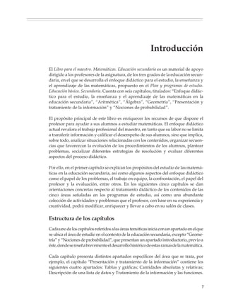 Introducción

                        El Libro para el maestro. Matemáticas. Educación secundaria es un material de apoyo
                        dirigido a los profesores de la asignatura, de los tres grados de la educación secun-
                        daria, en el que se desarrolla el enfoque didáctico para el estudio, la enseñanza y
                        el aprendizaje de las matemáticas, propuesto en el Plan y programas de estudio.
                        Educación básica. Secundaria. Cuenta con seis capítulos, titulados: “Enfoque didác-
                        tico para el estudio, la enseñanza y el aprendizaje de las matemáticas en la
                        educación secundaria”, “Aritmética”, “Álgebra”, “Geometría”, “Presentación y
                        tratamiento de la información” y “Nociones de probabilidad”.

                        El propósito principal de este libro es enriquecer los recursos de que dispone el
                        profesor para ayudar a sus alumnos a estudiar matemáticas. El enfoque didáctico
                        actual revalora el trabajo profesional del maestro, en tanto que su labor no se limita
                        a transferir información y calificar el desempeño de sus alumnos, sino que implica,
                        sobre todo, analizar situaciones relacionadas con los contenidos, organizar secuen-
                        cias que favorezcan la evolución de los procedimientos de los alumnos, plantear
                        problemas, socializar diferentes estrategias de resolución y evaluar diferentes
                        aspectos del proceso didáctico.

                        Por ello, en el primer capítulo se explican los propósitos del estudio de las matemá-
                        ticas en la educación secundaria, así como algunos aspectos del enfoque didáctico
                        como el papel de los problemas, el trabajo en equipo, la confrontación, el papel del
                        profesor y la evaluación, entre otros. En los siguientes cinco capítulos se dan
                        orientaciones concretas respecto al tratamiento didáctico de los contenidos de las
                        cinco áreas señaladas en los programas de estudio, así como una abundante
                        colección de actividades y problemas que el profesor, con base en su experiencia y
                        creatividad, podrá modificar, enriquecer y llevar a cabo en su salón de clases.


                        Estructura de los capítulos
                        Cada uno de los capítulos referidos a las áreas temáticas inicia con un apartado en el que
                        se ubica el área de estudio en el contexto de la educación secundaria, excepto “Geome-
                        tría” y “Nociones de probabilidad”, que presentan un apartado introductorio, previo a
                        éste, donde se reseña brevemente el desarrollo histórico de estas ramas de la matemática.

                        Cada capítulo presenta distintos apartados específicos del área que se trata, por
                        ejemplo, el capítulo “Presentación y tratamiento de la información” contiene los
                        siguientes cuatro apartados: Tablas y gráficas; Cantidades absolutas y relativas;
                        Descripción de una lista de datos y Tratamiento de la información y las funciones.


                                                                                                                 7



M/SEC/P-007-032.PM6.5      7                                                 6/20/01, 11:07 AM
 