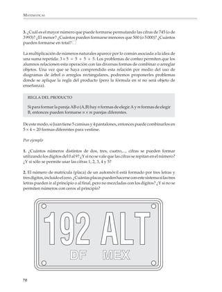 ARITMÉTICA



                        7. Se quiere ir de una ciudad A a una ciudad M, pasando por las ciudades P y Q. De
                        A a P hay cuatro caminos, de P a Q hay dos y de Q a M hay tres. ¿De cuántas formas
                        diferentes se puede ir de A a M?

                        8. ¿Cuántas banderas de tres franjas y colores diferentes pueden hacerse si se dispone
                        de tela de cinco colores? ¿Y si se permite repetir un mismo color en franjas separadas?

                        9. De un grupo de cinco niñas y cuatro niños se va a escoger una niña y un niño para
                        formar una pareja de baile. ¿De cuántas formas diferentes puede integrarse la pareja?

                        10. ¿Cuántos resultados diferentes pueden obtenerse al lanzar dos dados cuyas caras
                        están marcadas con los números 1, 2, 3, 4, 5 y 6?

                        Es recomendable que desde los primeros problemas de conteo los alumnos exploren
                        los efectos de modificar los datos de un problema.

                        Por ejemplo

                        11. Respecto al problema 1 de la p. 67 podemos preguntarles cuántas formas de
                        vestirse tendría María si en lugar de dos blusas y tres faldas, tuviera tres blusas, tres
                        faldas y dos pantalones.

                        12. En el problema de los caminos, podemos decirles que actualmente se construyen
                        dos caminos más: uno de A a P y otro de Q a M y preguntarles cuántas formas de ir
                        de A a M habrá cuando se terminen, etcétera.

                        También podemos pedirles que elaboren tablas.

                        Por ejemplo

                        13. Elaboren una tabla donde aparezca el número de resultados diferentes que
                        pueden obtenerse al lanzar 1, 2, 3, ...., volados.

                        Los juegos con números y cifras son una buena oportunidad para que los alumnos
                        resuelvan problemas sencillos de conteo al mismo tiempo que ejercitan otras
                        nociones.

                        Por ejemplo

                        1. Encontrar todos los números de cuatro cifras que cumplan que las cifras de las
                        unidades y los millares sean iguales entre sí y que la suma de sus cifras sea 20.

                        2. ¿Cuántos números hay entre 0 y 100 que tengan al menos un 7 entre sus cifras? ¿Y
                        entre 0 y 1 000?



                                                                                                              69



M/SEC/P-033-089.PM6.5      69                                               6/20/01, 11:08 AM
 