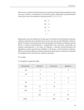MATEMÁTICAS



              Aritmética entera

              Múltiplos y divisores

              Las primeras nociones aritméticas que se adquieren están ligadas a las operaciones
              de adición y sustracción. Los alumnos se dan cuenta pronto de que los enteros se
              generan sumando 1 cada vez:


                            +1           +2           +3           +4            +5

                        1           2            3            4            5                  .....



              Aprenden a comparar dos números analizando su diferencia y saben que un número
              es más grande o pequeño que otro según sobre o falte algo al compararlos. La
              operación misma de multiplicar es vista como una suma repetida.




                                              6 + 6 + 6 = 6 × 3 = 18

              Es necesario que los alumnos exploren la estructura multiplicativa de los números
              y comprendan que éstos no se comportan igual frente a la multiplicación que frente
              a la adición o la sustracción. La búsqueda de múltiplos y divisores, la descomposi-
              ción de un número en primos, o como el producto de otros números, no sólo son
              conocimientos importantes por sí mismos, sino que los preparan para el estudio de
              las fracciones y el álgebra.

              Los profesores dedican tiempo del ciclo escolar al estudio de los criterios de
              divisibilidad y los procedimientos para obtener el mínimo común múltiplo y el
              máximo común divisor de dos números, pero algunos prestan poca atención al
              desarrollo de las nociones necesarias para comprender estos procedimientos. No es
              raro que al terminar la educación secundaria haya alumnos que todavía tengan
              dificultades para listar los primeros números primos, a los que confunden con los
              impares o los múltiplos de tres. Cuando se les pide dar los divisores de 54, pueden
              dar el 6 y el 9, pero a menudo olvidan que todo número es divisible entre 1 y sí mismo
              y casi no citan al 27 o el 18 entre los divisores.

             72



M/SEC/P-033-089.PM6.5          72                                              6/20/01, 11:08 AM
 