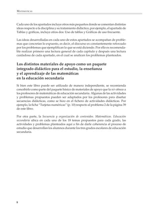 MATEMÁTICAS



              Cada uno de los apartados incluye otros más pequeños donde se comentan distintas
              ideas respecto a la disciplina y su tratamiento didáctico, por ejemplo, el apartado de
              Tablas y gráficas, incluye otros dos: Uso de tablas y Gráficas de uso frecuente.

              Las ideas desarrolladas en cada uno de estos apartados se acompañan de proble-
              mas que concretan lo expuesto, es decir, el discurso es constantemente reforzado
              por los problemas que ejemplifican lo que se está diciendo. Por ello es recomenda-
              ble realizar primero una lectura general de cada capítulo y después una lectura
              cuidadosa de cada apartado, en el cual se analicen los problemas planteados.


              Los distintos materiales de apoyo como un paquete
              integrado didáctico para el estudio, la enseñanza
              y el aprendizaje de las matemáticas
              en la educación secundaria
              Si bien este libro puede ser utilizado de manera independiente, se recomienda
              concebirlo como parte del paquete básico de materiales de apoyo que la SEP ofrece a
              los profesores de matemáticas de educación secundaria. Algunas de las actividades
              y problemas propuestos pueden ser adaptados por los profesores para diseñar
              secuencias didácticas, como se hizo en el fichero de actividades didácticas. Por
              ejemplo, la ficha “Tarjetas numéricas” (p. 10) respecto al problema 2 de la página 39
              de este libro.

              Por otra parte, la Secuencia y organización de contenidos. Matemáticas. Educación
              secundaria ubica en cada uno de los 18 temas propuestos para cada grado, las
              actividades y problemas planteados aquí a fin de darle coherencia al proceso de
              estudio que desarrollan los alumnos durante los tres grados escolares de educación
              secundaria.




             8



M/SEC/P-007-032.PM6.5          8                                               6/20/01, 11:07 AM
 
