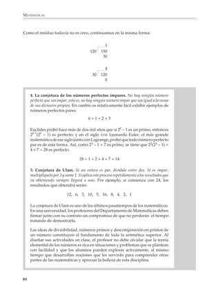 ARITMÉTICA




                                                                                               Lectura
                        Famosos problemas no resueltos de la aritmética superior

                        Algo que distingue a la aritmética superior o teoría de números de otras partes
                        de las matemáticas es la gran dificultad que encierra demostrar algunos
                        resultados que, por otro lado, son fácilmente sugeridos por la experiencia
                        numérica y cuyo enunciado es accesible a cualquier persona, aun jóvenes de
                        la secundaria. Como decía Carl Friedrich Gauss, uno de los mayores genios
                        matemáticos de la historia: “Es precisamente esto lo que da a la aritmética superior
                        ese encanto mágico que la ha hecho la favorita de los matemáticos más grandes”.

                        En seguida se verán algunos ejemplos de conjeturas sobre los números que no
                        han podido ser demostradas todavía.

                        1. El último teorema de Fermat. Si n es un número mayor que 2, entonces no hay
                        números enteros x, y e z que satisfagan la ecuación:
                                                                           L TO
                                                           xn + yn = zn

                                                               UE
                        Es interesante notar que Fermat anotó en una página de un libro que disponía
                                                             S
                        de una prueba de esta conjetura, pero que el margen no le daba espacio para

                                                    RE
                        escribirla. Desde entonces la demostración de esta conjetura obsesiona a los
                        matemáticos, pero no han podido encontrarla.

                        2. La conjetura de los primos gemelos. Hay un número infinito de primos cuya
                        diferencia es 2. Por ejemplo:

                                              3 y 5, 5 y 7, 11 y 13, 17 y 19, ... ¿?

                        Nótese que 3, 5 y 7 son primos consecutivos tales que 5 – 3 = 2 y 7 – 5 = 2, pero
                        puede probarse fácilmente que es la única terna de primos con esta propie-
                        dad. (¿Cómo?)

                        3. Conjetura de Goldbach. Todo número par mayor que 2 puede escribirse como
                        la suma de dos primos. Por ejemplo:

                                                           4=2+2
                                                           6=3+3
                                                           8=3+5
                                                           10 = 5 + 5, o 3 + 7
                                                           12 = 5 + 7
                                                           14 = 7 + 7, o 3 + 11

                        ¿y así sucesivamente?                                                             