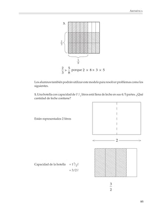 ARITMÉTICA



                        Es muy importante que se comprendan las fracciones equivalentes, así como la
                        expresión decimal de una fracción, como formas diferentes de expresar una misma
                        cantidad o número y que, según convenga, para realizar una operación o resolver un
                        problema, puede utilizarse una representación u otra equivalente.

                        Por ejemplo, si se quiere sumar:

                                                             1   2
                                                               +
                                                             2   3

                        Conviene reducir las dos fracciones a un común denominador y realizar luego la
                        suma:

                                                    1   2   3   4   7
                                                      +   =   +   =
                                                    2   3   6   6   6

                        En cambio, si se quiere tener una buena idea del valor que representa la fracción:

                                                                45
                                                                63

                        Lo conveniente es simplificar:

                                                               5
                                                              15
                                                              45 5
                                                                 =
                                                              63 7
                                                              21
                                                               7

                        o hacer la división:

                                                               0.714...
                                                           63 450
                                                               090
                                                                270
                                                                  18...

                        El tiempo que se dedique a la comprensión de la noción de fracciones equivalentes
                        será recuperado con creces más adelante, cuando se estudien las operaciones y los
                        criterios para comparar fracciones. Los alumnos deben desarrollar procedimientos
                        para generar fracciones equivalentes a una dada; aprender a reducir fracciones a un
                        común denominador para compararlas, sumarlas y restarlas; y a simplificar fraccio-
                        nes para tener una mejor idea de su valor. No hay razones que impidan que los

                                                                                                         83



M/SEC/P-033-089.PM6.5      83                                             6/20/01, 11:09 AM
 