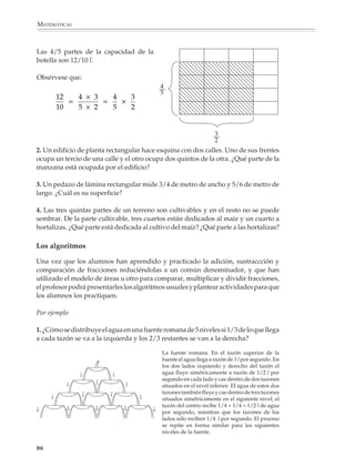MATEMÁTICAS



             alumnos dividan para conocer el valor de una fracción, o utilicen la expresión
             decimal de las fracciones para compararlas, etcétera.

             Sin embargo, podría no ser recomendable exigir desde el principio que utilicen o
             dominen ciertos procedimientos, como son:

             • El criterio de los productos cruzados para comparar fracciones o ver si son
               equivalentes.

             • La búsqueda del mínimo común denominador y los procedimientos abreviados
               para sumar o restar fracciones:

                             a   c   ad + bc                a   c   ad – bc
                               +   =         ;                –   =
                             b   d     bd                   b   d     bd

             • La simplificación de los resultados de operar con fracciones.

             • La adición de más de dos fracciones, o las operaciones combinadas.

             • Las operaciones con fracciones mixtas.

             Estos temas podrán tratarse un poco después, cuando se hayan comprendido las
             nociones básicas.

             El modelo de áreas

             El uso del modelo de áreas, conocido a veces con el nombre de modelo objetivo, ayuda
             a visualizar y comprender las ideas relacionadas con la equivalencia, la comparación
             y el producto de fracciones.

             Por ejemplo

             1.                                              2.




                                                              3
                                                              4




                                                                         2
                            2    8                                       5
                              =
                            3   12                                3   2   3 × 2   6
                                                                    ×   =       =
                                                                  4   5   4 × 5   20

             84



M/SEC/P-033-089.PM6.5         84                                               6/20/01, 11:09 AM
 
