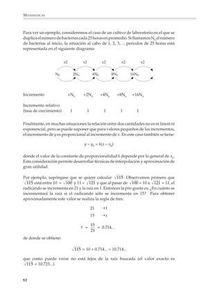 MATEMÁTICAS



              En la tabla las columnas de porcentajes permiten
                                                                                  Ley de Hooke
              observar con facilidad las magnitudes relativas                Elongación de un alambre
              de los datos y darse cuenta del desequilibrio que
              existe entre la distribución territorial y por habi-
                                                                                           el alambre cede      punto de ruptura
              tantes en estos países.

              Cuando el uso de porcentajes conduce a núme-                                       límite de elasticidad
              ros difíciles de leer y comprender, decimales
                                                                                                límite de la Ley
              muy pequeños por ejemplo, se prefiere cambiar                                     de Hooke
              la base y utilizar tantos por mil, por cien mil,




                                                                                   carga
              partes por millón, etcétera. Por lo general, en la
              presentación de la información es usual que da-
              tos y resultados numéricos se presenten referi-                                 elongación
              dos a una base común, por lo que además de los                   escala
              ejemplos ya citados, es frecuente encontrar otros
              como son calorías/100 g, mg/100 g, etcétera.

                                                                     carga
              La proporcionalidad
              y el estudio de la variación
                                                                             Deformación de una viga
              En la vida cotidiana, pero también al estudiar
              diversos fenómenos que interesan a las ciencias,                                 escala

              a la ingeniería y a las diversas disciplinas, se
              encuentran con frecuencia cantidades que va-                                              carga
              rían proporcionalmente.

              Así, lo que pagamos al comprar varios ar-
              tículos iguales es, si no hay descuento, propor-                                              escala
              cional al número de artículos; la cantidad de un
              ingrediente es proporcional a la cantidad de
              mezcla que queremos preparar. Por ejemplo, si
                                                                                                                     carga
              se tiene una receta para preparar cuatro raciones
              de un guiso, multiplicando por 1.5 la cantidad de
              cada ingrediente se obtiene la misma receta para
              seis raciones.
                                                                         Torsión de una varilla o alambre
              La física y la ingeniería son ricas en situaciones
              donde aparece la variación proporcional. La ve-                                 escala
                                                                                                                 extremo libre
              locidad que adquiere un cuerpo que cae bajo los            extremo fijo
              efectos de la gravitación es, si se desprecia la
              resistencia del aire, proporcional al tiempo de
              caída. Si se aplica una fuerza a un resorte o a un
              alambre, la elongación que resulta es, dentro de
              ciertos rangos, proporcional a la fuerza aplicada;
                                                                                                         carga
              principio que se utiliza para construir pesas y

             90



M/SEC/P-090-120.PM6.5           90                                               6/20/01, 12:54 PM
 