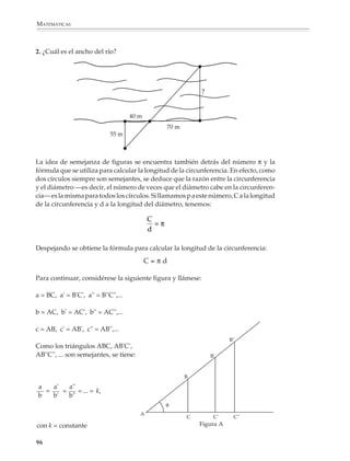 MATEMÁTICAS



              La posición de dos figuras puede favorecer o desfavorecer el darse cuenta a simple
              vista de la semejanza de dos figuras, pero es posible desarrollar criterios más
              precisos de semejanza que la pura inspección visual. Por ejemplo.

              ¿Son semejantes los triángulos siguientes?

              1.          B                      C

                a)

                                           C'



          A                                     b)


                                                                                                         A'



                                                                          B'

              En el caso de triángulos es fácil dar un criterio de semejanza: dos triángulos son
              semejantes si sus ángulos son iguales. Así, los triángulos anteriores son semejantes,
              como puede verificarse al medir los ángulos con el transportador. Sin embargo, este
              criterio no funciona cuando se trata de figuras de más lados. Por ejemplo, dos
              rectángulos no siempre son semejantes a pesar de que tienen sus cuatro ángulos
              iguales. Si se quiere utilizar el criterio de semejanza de triángulos para investigar la
              semejanza de otras figuras, lo que se debe hacer es triangularlas convenientemente
              y ver si los triángulos que se forman en una figura son semejantes a los correspon-
              dientes que se forman en la otra.

              2. ¿ Son semejantes las siguientes figuras?
                                                                                                    R'
                     a)                                       b)
                              R

            Q                                                 Q'



                P
                                       S

                                                                     P'

              Las dos figuras son semejantes porque los triángulos                                       S'
              correspondientes que se forman son semejantes.


              94



M/SEC/P-090-120.PM6.5 copy        94                                            6/20/01, 12:27 PM
 