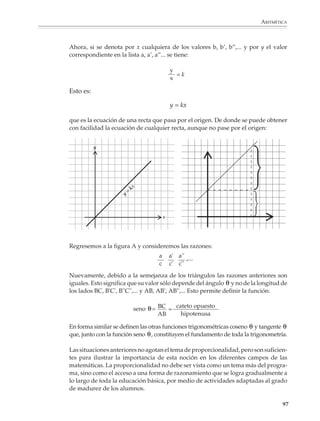 ARITMÉTICA



                          La semejanza no sólo tiene que ver con los ángulos que se forman en las figuras, sino
                          también con las relaciones que guardan entre sí sus dimensiones. Uno de los
                          teoremas más importantes de la geometría afirma que si dos figuras son semejantes,
                          entonces cada una es una reproducción a escala de la otra o, dicho en otros términos,
                          las dos figuras son proporcionales. Para ser más precisos, considérense los siguientes
                          triángulos semejantes

                                                      B


                                                                                                          B'
                                     c                         a
                                                                                               c'
                                                                                                               a'


                      A                         b                    C                   A'          b'             C'



                          En estos triángulos los lados correspondientes son proporcionales, esto es, guardan
                          siempre la misma razón entre sí:
                                                               a    b    c
                                                                  =    =
                                                               a'   b'   c'

                             TEOREMA

                             Si dos triángulos son semejantes, entonces son proporcionales. Recíprocamen-
                             te, si dos triángulos son proporcionales, entonces son semejantes.


                          El teorema anterior es rico en consecuencias y resulta muy útil en la resolución de
                          numerosos problemas. Por ejemplo, a continuación aparecen dos de sus aplicaciones
                          más sencillas al cálculo de distancias inaccesibles.


                          1. ¿Cuál es la altura del pino?




                                                      1.70 m

                                            2.25 m
                                                                   16 m

                                                                                                               95



M/SEC/P-090-120.PM7          95                                       3/31/04, 3:42 PM
 