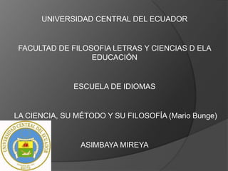 UNIVERSIDAD CENTRAL DEL ECUADOR
FACULTAD DE FILOSOFIA LETRAS Y CIENCIAS D ELA
EDUCACIÓN
ESCUELA DE IDIOMAS
LA CIENCIA, SU MÉTODO Y SU FILOSOFÍA (Mario Bunge)
ASIMBAYA MIREYA
 