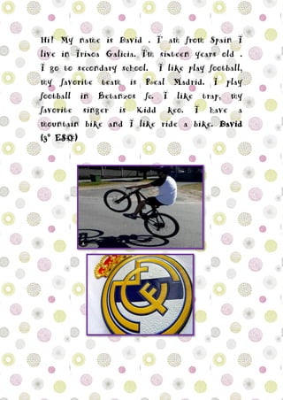 Hi! My name is David . I’ am from Spain I
live in Irixoa Galicia. I'm sixteen years old .
I go to secondary school. I like play football,
my favorite team is Real Madrid. I play
football in Betanzos fc. I like trap, my
favorite singer is Kidd keo. I have a
mountain bike and I like ride a bike. David
(3º ESO)
 
