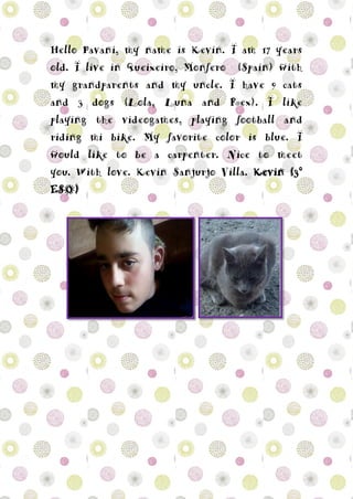 Hello Pavani, my name is Kevin. I am 17 years
old. I live in Queixeiro, Monfero (Spain) with
my grandparents and my uncle. I have 9 cats
and 3 dogs (Lola, Luna and Rex). I like
playing the videogames, playing football and
riding mi bike. My favorite color is blue. I
would like to be a carpenter. Nice to meet
you. With love. Kevin Sanjurjo Villa. Kevin (3º
ESO)
 