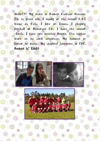 Hello!!! My name is Rubén Caínzos Pereiro.
I’m 14 years old. I study in the school C.P.I
Virxe da Cela. I live in Irixoa. I playing
football in Betanzos F.C. I have the cousin
Adela. I have one brother Bruno. The higher
want to be civil engineer. My hobbies is
listen to music. My channel favourite is FDF.
Rubén (3º ESO)
 