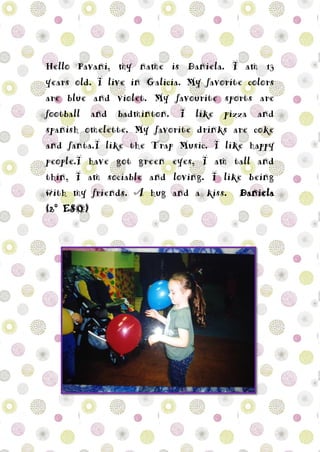 Hello Pavani, my name is Daniela. I am 13
years old. I live in Galicia. My favorite colors
are blue and violet. My favourite sports are
football and badminton. I like pizza and
spanish omelette. My favorite drinks are coke
and fanta.I like the Trap Music. I like happy
people.I have got green eyes, I am tall and
thin, I am sociable and loving. I like being
with my friends. A hug and a kiss. Daniela
(2º ESO)
 
