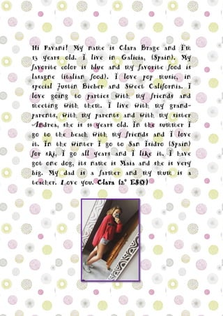 Hi Pavani! My name is Clara Brage and I’m
13 years old. I live in Galicia, (Spain). My
favorite color is blue and my favorite food is
lasagne (italian food). I love pop music, in
special Justin Bieber and Sweet California. I
love going to parties with my friends and
meeting with them. I live with my grand-
parents, with my parents and with my sister
Andrea, she is 16 years old. In the summer I
go to the beach with my friends and I love
it. In the winter I go to San Isidro (Spain)
for ski, I go all years and I like it. I have
got one dog, its name is Maia and she is very
big. My dad is a farmer and my mum is a
teacher. Love you. Clara (2º ESO)
 