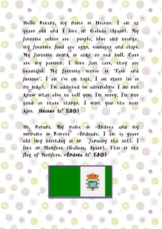 Hello Pavani, my name is Héctor. I am 15
years old and I live in Galicia (Spain). My
favorite colors are purple, blue and orange,
my favorite food are eggs, sausages and chips.
My favorite drink is coke or red bull. Cars
are my passion. I love fast cars, they are
beautiful. My favorite movie is “Fast and
furious”. I am 1’64 cm high, I am short (it is
no joke). I'm addicted to adrenaline I do not
know what else to tell you. I'm sorry, I'm not
good at these things. I wish you the best
kiss. Héctor (2º ESO)
Hi, Pavani. My name is Andrea and my
surname is Rivera Andrade. I am 13 years
old (my birthday is in January the 8th). I
live in Monfero (Galicia, Spain). This is the
flag of Monfero. Andrea (1º ESO)
 