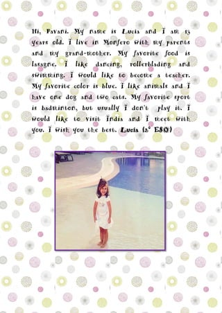 Hi, Pavani. My name is Lucía and I am 13
years old. I live in Monfero with my parents
and my grand-mother. My favorite food is
lasagne. I like dancing, rollerblading and
swimming. I would like to become a teacher.
My favorite color is blue. I like animals and I
have one dog and two cats. My favorite sport
is badminton, but usually I don’t play it. I
would like to visit India and I meet with
you. I wish you the best. Lucía (2º ESO)
 