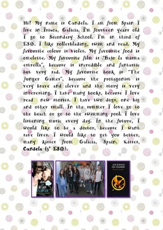 Hi! My name is Candela. I am from Spain I
live in Irixoa, Galicia. I’m fourteen years old
I go to Secondary School. I’m in third of
ESO. I like rollerblading, swim and read. My
favourite colour is violet. My favourite food is
omelette. My favourite film is “Bajo la misma
estrella”, because is incredible and fantastic
but very sad. My favourite book is “The
Junger Games”, because the protagonist is
very brave and clever and the story is very
interesting. I have many books, because I love
read new stories. I have two dogs, one big
and other small. In the summer I love go to
the beach or go to the swimming pool. I love
listening music every day. In the future, I
would like to be a doctor, because I want
save lives. I would like to get you better,
many kisses from Galicia, Spain. Kisses,
Candela (3º ESO).
 