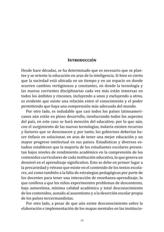 Introducción
Desde hace décadas, se ha determinado que es necesario que se plan-
tee y se oriente la educación en aras de la inteligencia. Si bien es cierto
que la sociedad está ubicada en un tiempo y en un espacio en donde
ocurren cambios vertiginosos y constantes, en donde la tecnología y
las nuevas corrientes disciplinarias cada vez más están inmersas en
todos los ámbitos y rincones, incluyendo a unos y excluyendo a otros,
es evidente que existe una relación entre el conocimiento y el poder
permitiendo que haya una comprensión más adecuada del mundo.
Por otro lado, es indudable que casi todos los países latinoameri-
canos aún están en pleno desarrollo, involucrando todos los aspectos
del país, en este caso se hará mención del educativo; por lo que aún,
con el surgimiento de las nuevas tecnologías, todavía existen recursos
y factores que se desconocen y, por tanto, los gobiernos deberían ha-
cer énfasis en solucionar, en aras de tener una mejor educación y un
mayor progreso intelectual en sus países. Estadísticas y diversos es-
tudios establecen que la mayoría de los estudiantes escolares presen-
tan bajos niveles de rendimiento académico en la comprensión de los
contenidos curriculares de cada institución educativa, lo que genera un
desnivel en el aprendizaje significativo. Esto se debe en primer lugar a
la precariedad y retraso que existe en el contenido de los textos escola-
res, así como también a la falta de estrategias pedagógicas por parte de
los docentes para tener una interacción de enseñanza-aprendizaje; lo
que conlleva a que los niños experimenten problemas de descontento,
baja autoestima, mínima calidad académica y total desconocimiento
de los contenidos, aunado al ausentismo y a la deserción escolar propia
de los países tercermundistas.
Por otro lado, a pesar de que aún existe desconocimiento sobre la
elaboración e implementación de los mapas mentales en las institucio-
13
 