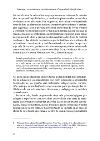 Los mapas mentales como paradigmas para el aprendizaje significativo …
16
los estudiantes de educación tengan pocos conocimientos de estrate-
gias de aprendizaje dinámicas, y puedan implementarlas en su labor
de docencia con eficiencia. Por lo general, al estudiante universitario
no se le dota de elementos ni de instrumentos (mecanismos o estrate-
gias cognitivas) que le permitan resolver problemas de forma creativa
y transmitir conocimientos de forma más dinámica. Es por ello que se
recomienda que las instituciones universitarias se pongan al día con el
surgimiento de ideas y propuestas innovadoras, a los fines de realizar
cambios en las síntesis curriculares que le faciliten al estudiante de
educación el conocimiento y la elaboración de estrategias de aprendi-
zaje más dinámicas, que transmitan los conceptos y conocimientos de
una manera más creativa y menos compleja. Dede, citado por Michael
Dorin y Juan Manuel Machuca de Pina, determina que:
Para el aprendizaje en el siglo xxi es imprescindible mantenerse al día con los
tiempos tecnológicos cambiantes. Por ello, resulta esencial que el desempeño
en el siglo xxi se centre en las habilidades que coincidan con la innovación
actual, que son diferentes a las que se requerían durante el siglo xx, por lo
cual la educación universitaria debe estar dispuesta y capacitada para enseñar
basándose en estas habilidades3
.
Así pues, las instituciones universitarias deben brindar a los estudian-
tes de educación los aprendizajes que estén orientados a desarrollar
habilidades de integración, sistematización, categorización, clarifica-
ción, más que acumulación de conocimientos; para que tengan las ha-
bilidades de ser más efectivos, dinámicos y pedagógicos en su labor
como docente.
Por otro lado, desde un punto de vista más psicopedagógico; psi-
cólogos y expertos en la materia han desarrollado una serie de estra-
tegias para enseñar a aprender, entre las cuales están: mapas concep-
tuales, mapas semánticos, mapas mentales, redes semánticas y redes
conceptuales; sobre éstas, se ha demostrado su impacto en el proceso
eficaz de enseñanza-aprendizaje dentro de una metodología dinámica
3	 Michael Dorin y Juan Manuel Machuca de Pina. “Una revisión de la educación univer-
sitaria en Norteamérica y Sudamérica”, en Interfases, n.º 10, 2017, pp. 123 a 134, disponi-
ble en [https://dialnet.unirioja.es/descarga/articulo/6230451.pdf], p. 125.
 