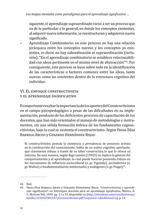 Los mapas mentales como paradigmas para el aprendizaje significativo …
42
siguiente, el aprendizaje supraordinado viene a ser un proceso que
va de lo particular a lo general, en donde los conceptos existentes,
al adquirir nueva información, se reestructuran y adquieren nuevo
significado.
–	 Aprendizaje Combinatorio: en este proceso no hay una relación
jerárquica entre los conceptos nuevos y los conceptos ya exis-
tentes, es decir, no hay subordinación ni supraordinación (inclu-
sión). “En el aprendizaje combinatorio se establece relacionabili-
dad con ideas pertinente en el mismo nivel de abstracción”44
. Por
consiguiente, este proceso se basa sobre todo en la identificación
de las características o factores comunes entre las ideas, tanto
nuevas como las existentes dentro de la estructura cognitiva del
individuo.
VI. El enfoque constructivista
y el aprendizaje significativo
EsimportanteresaltarlaimportanciadelosaportesdelConstructivismo
en el campo psicopedagógico a pesar de las dificultades en su imple-
mentación, producto de los deficientes procesos de capacitación de los
docentes, que han sido orientados al manejo de metodologías e instru-
mentos, sin una sólida formación teórica de los fundamentos cognos-
citivistas, bajo la cual se sustenta el constructivismo. Según Frida Díaz
Barriga Arceo y Gerardo Hernández Rojas:
El constructivismo postula la existencia y prevalencia de procesos activos
en la construcción del conocimiento: habla de un sujeto cognitivo aportante,
que claramente rebasa a través de su labor constructiva lo que le ofrece su
entorno. De esta manera, según Rigo Lemini (19925) se explica la génesis del
comportamiento y el aprendizaje, lo cual puede hacerse poniendo énfasis en
los mecanismos de influencia sociocultural (v. gr. Vigotsky), socioafectiva (v.
gr. Wallon) o fundamentalmente intelectuales y endógenos (v. gr. Piaget)45
.
44	Ibíd.
45	 Frida Díaz Barriga Arceo y Gerardo Hernández Rojas. “Constructivismo y aprendi-
zaje significativo”, en Estrategias docentes para un aprendizaje significativo, México, D.
F., McGraw Hill, 1999, pp. 13 a 33, disponible en [http://metabase.uaem.mx/bitstream/
handle/123456789/647/Constructivismo.pdf?sequence=1&isAllowed=y], p. 14.
 
