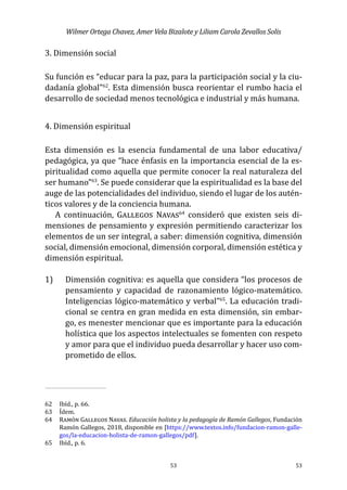 Wilmer Ortega Chavez, Amer Vela Bizalote y Liliam Carola Zevallos Solis
53
53
3. Dimensión social
Su función es “educar para la paz, para la participación social y la ciu-
dadanía global”62
. Esta dimensión busca reorientar el rumbo hacia el
desarrollo de sociedad menos tecnológica e industrial y más humana.
4. Dimensión espiritual
Esta dimensión es la esencia fundamental de una labor educativa/
pedagógica, ya que “hace énfasis en la importancia esencial de la es-
piritualidad como aquella que permite conocer la real naturaleza del
ser humano”63
. Se puede considerar que la espiritualidad es la base del
auge de las potencialidades del individuo, siendo el lugar de los autén-
ticos valores y de la conciencia humana.
A continuación, Gallegos Navas64
consideró que existen seis di-
mensiones de pensamiento y expresión permitiendo caracterizar los
elementos de un ser integral, a saber: dimensión cognitiva, dimensión
social, dimensión emocional, dimensión corporal, dimensión estética y
dimensión espiritual.
1)	 	 Dimensión cognitiva: es aquella que considera “los procesos de
pensamiento y capacidad de razonamiento lógico-matemático.
Inteligencias lógico-matemático y verbal”65
. La educación tradi-
cional se centra en gran medida en esta dimensión, sin embar-
go, es menester mencionar que es importante para la educación
holística que los aspectos intelectuales se fomenten con respeto
y amor para que el individuo pueda desarrollar y hacer uso com-
prometido de ellos.
62	 Ibíd., p. 66.
63	 Ídem.
64	 Ramón Gallegos Navas. Educación holista y la pedagogía de Ramón Gallegos, Fundación
Ramón Gallegos, 2018, disponible en [https://www.textos.info/fundacion-ramon-galle-
gos/la-educacion-holista-de-ramon-gallegos/pdf].
65	 Ibíd., p. 6.
 