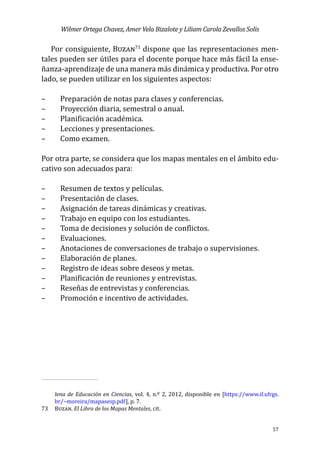 Wilmer Ortega Chavez, Amer Vela Bizalote y Liliam Carola Zevallos Solis
57
Por consiguiente, Buzan73
dispone que las representaciones men-
tales pueden ser útiles para el docente porque hace más fácil la ense-
ñanza-aprendizaje de una manera más dinámica y productiva. Por otro
lado, se pueden utilizar en los siguientes aspectos:
–	 Preparación de notas para clases y conferencias.
–	 Proyección diaria, semestral o anual.
–	 Planificación académica.
–	 Lecciones y presentaciones.
–	 Como examen.
Por otra parte, se considera que los mapas mentales en el ámbito edu-
cativo son adecuados para:
–	 Resumen de textos y películas.
–	 Presentación de clases.
–	 Asignación de tareas dinámicas y creativas.
–	 Trabajo en equipo con los estudiantes.
–	 Toma de decisiones y solución de conflictos.
–	 Evaluaciones.
–	 Anotaciones de conversaciones de trabajo o supervisiones.
–	 Elaboración de planes.
–	 Registro de ideas sobre deseos y metas.
–	 Planificación de reuniones y entrevistas.
–	 Reseñas de entrevistas y conferencias.
–	 Promoción e incentivo de actividades.
					
lena de Educación en Ciencias, vol. 4, n.º 2, 2012, disponible en [https://www.if.ufrgs.
br/~moreira/mapasesp.pdf], p. 7.
73	 Buzan. El Libro de los Mapas Mentales, cit.
 