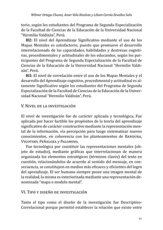 Wilmer Ortega Chavez, Amer Vela Bizalote y Liliam Carola Zevallos Solis
61
torio, según los estudiantes del Programa de Segunda Especialización
de la Facultad de Ciencias de la Educación de la Universidad Nacional
“Hermilio Valdizán”, Perú.
H2: El nivel del Aprendizaje Significativo mediante el uso de los
Mapas Mentales es satisfactorio, puesto que promueve el desarrollo
interrelacionado de las capacidades, habilidades y destrezas cogniti-
vas, procedimentales y actitudinales de los educandos, según los par-
ticipantes del Programa de Segunda Especialización de la Facultad de
Ciencias de la Educación de la Universidad Nacional “Hermilio Valdi-
zán”, Perú.
H3: El nivel de correlación entre el uso de los Mapas Mentales y el
desarrollo del Aprendizaje cognitivo, procedimental y actitudinal es al-
tamente Significativo según los estudiantes del Programa de Segunda
Especialización de la Facultad de Ciencias de la Educación de la Univer-
sidad Nacional “Hermilio Valdizán”, Perú.
V. Nivel de la investigación
El nivel de investigación fue de carácter aplicada y tecnológica. Fue
aplicada por hacer factible los propósitos de la teoría del aprendizaje
significativo de carácter constructivo mediante la representación men-
tal de la información, vía percepción para luego sistematizar nuevos
conocimientos, en coherencia con los planteamientos de Bandura,
Vygotsky, Peñaloza y Palomino.
Fue tecnológica por constituir las representaciones mentales (ob-
jeto de estudio), mediante gráficas que interrelacionan de manera
organizada los elementos estratégicos (términos claves) del texto en
cuestión, relacionándolos de acuerdo al sentido del mensaje, en con-
secuencia, se constituyen en medios más eficaces y eficientes del logro
del aprendizaje. El ser humano siempre posee una imagen mental de
la realidad, la misma es exteriorizada mediante una representación de-
nominada “mapa o modelo mental”.
VI. Tipo y diseño de investigación
Tanto el tipo como el diseño de la investigación fue Descriptivo-
Correlacional porque permitió establecer la relación que existe entre
 