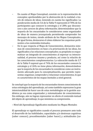 –	 	 En cuanto al Mapa Conceptual, consiste en la representación de
conceptos aprehendidos por la abstracción de la realidad a tra-
vés de enlaces de ideas, teniendo en cuenta los significados: La
ponderación media de 3.6 de la Tabla 9 representó el 70% de los
participantes que conocen la estrategia y el 28% que descono-
cen o aún carecen de plena información; determinándose que la
mayoría de los encuestados lo consideraron como organizador
de ideas de manera jerarquizada permitiendo comprender los
mensajes de textos, siendo atributo de los Mapas Conceptuales.
De igual forma, destacaron el cómo elaborar los esquemas perti-
nentes a los contenidos textuales.
–	 	 En lo que respecta al Mapa de Conocimientos, demuestra siste-
mas de conocimientos en base a la priorización de las ideas, los
significados y las relaciones conceptuales; su propósito es esque-
matizar un integrado de conocimientos al expresar su intencio-
nalidad, el proceso insumo y producto, así como la relación de
los conocimientos complementarios: La valoración media de 3.7
de la Tabla 9 expresó que el 74% de los encuestados conocen la
estrategia y el 26% no tiene plena información; demostrándose
que la mayoría de los encuestados lo consideran como un instru-
mento adecuado para la conceptualización, que permite repre-
sentar, organizar, comprender y relacionar conocimientos, lo que
es característico de los mapas mentales a nivel general.
Se concluyó que la mayoría de los encuestados tienen conocimiento de
estas estrategias del aprendizaje, así como también expresaron la gran
intencionalidad de hacer uso de estas metodologías en la gestión aca-
démica ya sea como organizador y sistematizador de conocimientos.
Sin embargo, aún no logran representar en efecto el contenido textual
del objeto de aprendizaje, lo que minimiza su comprensión.
– Nivel del Aprendizaje Significativo mediante los Mapas Mentales
El aprendizaje es significativo cuando el proceso promueve ante todo
el desarrollo de las habilidades, capacidades y/o destrezas cognitivas
(saber conocer), procedimentales (saber hacer) y actitudinales (sa-
 