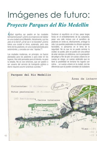 Proyecto Parques del Río Medellín 
Qué significa ser peatón en las ciudades 
latinoamericanas? ¿Cómo es el ejercicio de habitar 
en una ciudad como Medellín, literalmente, con los 
pies en la tierra? ¿O tal vez ir en bicicleta? ¿Cómo 
tolera una ciudad el ritmo, acelerado, pero más 
lento de los peatones, en una ciudad planeada para 
automóviles, y cercada con vías “rápidas”? 
Las ciudades modernas, en principio, no fueron 
planeadas para los peatones o para estar en los 
lugares. Han sido pensadas para el tránsito, no para 
la estadía. No es raro entonces, que ser peatón o 
ser usuario del servicio de transporte público a 
diario requiera asumir prácticas suicidas. 
Sostener el equilibrio en el bus, pasar largas 
horas en el embotellamiento de las autopistas, 
pasar una calle incluso con el semáforo de 
peatones en verde es, efectivamente, arriesgar la 
vida. Los puentes peatonales no ofrecen opciones 
favorables, si pensamos en el tema de la 
seguridad. No es que no se pueda caminar la 
ciudad, se puede, pero se puede con una actitud 
de estar siempre a la defensiva, con la percepción 
del peligro a flor de piel. Un cuerpo urbano es un 
cuerpo en riesgo, un cuerpo acelerado que no 
tiene la posibilidad de tomarse los lugares con 
calma… un cuerpo urbano en la ciudad, con las 
diferencias que se pueden constatar de ciudadano 
35 
¿ 
 