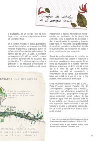 a ciudadano, es un cuerpo que no tiene 
lugar, es un cuerpo cuyo espacio semántico 
es siempre difuso. 
En el contexto mundial, se calcula que la pobla-ción 
de las ciudades ha alcanzado los 3.700 
millones de personas y se proyecta que en los 
próximos 40 años esta cifra será duplicada. Se 
estima que del 2015 al 2050, la población 
urbana pasará de 52 a 75 por ciento. La ciudad 
de Medellín, por supuesto, no es ajena a esta 
problemática. El crecimiento exponencial de la 
población y las reducidas posibilidades de 
expansión de muchas ciudades en el mundo 
inspiraron en el pasado, intervenciones funcio-nalistas 
en detrimento de la perspectiva 
ambiental, como la cobertura de quebradas y 
ríos, la construcción de segundos y terceros 
pisos viales, en respuesta a las problemáticas 
de movilidad que deterioran la calidad de vida 
de sus habitantes, las condiciones del paisaje y 
de los recursos naturales, entre otras. 
Uno de los sueños actuales de las ciudades, es 
poder recuperar los ríos. Medellín se ha sumado a 
este clamor mundial proponiendo espacios físicos 
como los proyectados por el Maestro Pedro Nel 
Gómez en la década de los 30 del siglo XX, en los 
que se le pueda dar lugar a los espacios 
semánticos –es decir, de representación e 
interpretación-, de los sujetos, que diariamente 
lidian una ciudad en la que ni el río, ni los 
peatones, ni los ciclistas han tenido lugar. 
En la actualidad ciudades como Seúl (Corea), 
París (Francia), Madrid (España), Río de 
Janeiro (Brasil), Cartagena y Cali (Colombia), 
entre otras, han adelantando proyectos de 
renovación urbana, que proponen la recupe-ración 
ambiental, social, cultural de las 
fuentes de agua como ejes estructurantes de 
la vida urbana, que visionan una movilidad 
más sostenible, desincentivando el uso del 
transporte privado y priorizando oportunida-des 
de acceso y disfrute de un espacio públi-co 
de calidad. 
Véase: http://www.laselecta.org/2009/05/practicas-suicidas-va-leria- 
andrade-pedro-cagigal/. Consultado el 4 de julio de 2014 
35 
Información extraída de pieza publicitaria del Foro Urbano 
Mundial 7 ciudad de Medellín. ONU Habitat. 2014 
36 
36 
 