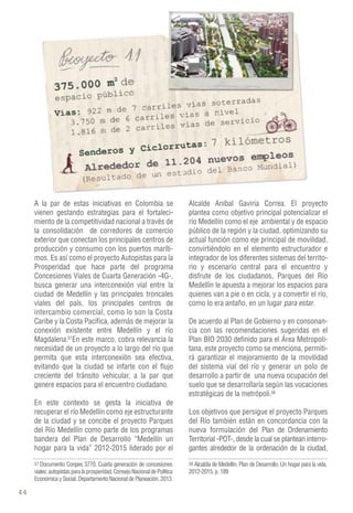 46 
A la par de estas iniciativas en Colombia se 
vienen gestando estrategias para el fortaleci-miento 
de la competitividad nacional a través de 
la consolidación de corredores de comercio 
exterior que conectan los principales centros de 
producción y consumo con los puertos maríti-mos. 
Es así como el proyecto Autopistas para la 
Prosperidad que hace parte del programa 
Concesiones Viales de Cuarta Generación -4G-, 
busca generar una interconexión vial entre la 
ciudad de Medellín y las principales troncales 
viales del país, los principales centros de 
intercambio comercial, como lo son la Costa 
Caribe y la Costa Pacífica, además de mejorar la 
conexión existente entre Medellín y el río 
Magdalena. En este marco, cobra relevancia la 
necesidad de un proyecto a lo largo del río que 
permita que esta interconexión sea efectiva, 
evitando que la ciudad se infarte con el flujo 
creciente del tránsito vehicular, a la par que 
genere espacios para el encuentro ciudadano. 
En este contexto se gesta la iniciativa de 
recuperar el río Medellín como eje estructurante 
de la ciudad y se concibe el proyecto Parques 
del Río Medellín como parte de los programas 
bandera del Plan de Desarrollo “Medellín un 
hogar para la vida” 2012-2015 liderado por el 
Alcalde Aníbal Gaviria Correa. El proyecto 
plantea como objetivo principal potencializar el 
río Medellín como el eje ambiental y de espacio 
público de la región y la ciudad, optimizando su 
actual función como eje principal de movilidad, 
convirtiéndolo en el elemento estructurador e 
integrador de los diferentes sistemas del territo-rio 
y escenario central para el encuentro y 
disfrute de los ciudadanos, Parques del Río 
Medellín le apuesta a mejorar los espacios para 
quienes van a pie o en cicla, y a convertir el río, 
como lo era antaño, en un lugar para estar. 
De acuerdo al Plan de Gobierno y en consonan-cia 
con las recomendaciones sugeridas en el 
Plan BIO 2030 definido para el Área Metropoli-tana, 
este proyecto como se menciona, permiti-rá 
garantizar el mejoramiento de la movilidad 
del sistema vial del río y generar un polo de 
desarrollo a partir de una nueva ocupación del 
suelo que se desarrollaría según las vocaciones 
estratégicas de la metrópoli. 
Los objetivos que persigue el proyecto Parques 
del Río también están en concordancia con la 
nueva formulación del Plan de Ordenamiento 
Territorial -POT-, desde la cual se plantean interro-gantes 
38 38 
alrededor de la ordenación de la ciudad, 
37 Alcaldía de Medellín, Plan de Desarrollo. Un hogar para la vida, 
Documento Conpes 3770. Cuarta generación de concesiones 
viales: autopistas para la prosperidad. Consejo Nacional de Política 
Económica y Social. Departamento Nacional de Planeación. 2013 
2012-2015. p. 189 
37 
 