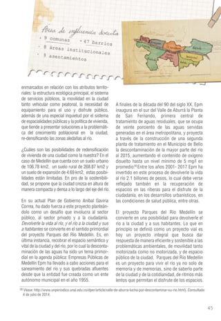 enmarcados en relación con los atributos territo-riales: 
la estructura ecológica principal, el sistema 
de servicios públicos, la movilidad en la ciudad 
tanto vehicular como peatonal, la necesidad de 
equipamiento para el uso y disfrute público, 
además de una especial inquietud por el sistema 
de espacialidades públicas y la política de vivienda, 
que tiende a presentar soluciones a la problemáti-ca 
del crecimiento poblacional en la ciudad, 
re-densificando las zonas aledañas al río. 
¿Cuáles son las posibilidades de redensificación 
de vivienda de una ciudad como la nuestra? En el 
caso de Medellín que cuenta con un suelo urbano 
de 106.78 km2, un suelo rural de 268.87 km2 y 
un suelo de expansión de 4.69 km2, estas posibi-lidades 
están limitadas. En pro de la sostenibili-dad, 
se propone que la ciudad crezca en altura de 
manera compacta y densa a lo largo del eje del río. 
En su actual Plan de Gobierno Aníbal Gaviria 
Correa, ha dado fuerza a este proyecto planteán-dolo 
como un desafío que involucra al sector 
público, al sector privado y a la ciudadanía. 
Devolverle la vida al río, y el río a la ciudad y sus 
a habitantes se convierte en el sentido primordial 
del proyecto Parques del Río Medellín. Es, en 
última instancia, recobrar el espacio semántico y 
vital de la ciudad y del río, por lo cual la desconta-minación 
de las aguas ha sido un tema primor-dial 
en la agenda pública: Empresas Públicas de 
Medellín Epm ha llevado a cabo acciones para el 
saneamiento del río y sus quebradas afluentes 
desde que la entidad fue creada como un ente 
autónomo municipal en el año 1955. 
A finales de la década del 90 del siglo XX, Epm 
inaugura en el sur del Valle de Aburrá la Planta 
de San Fernando, primera central de 
tratamiento de aguas residuales, que se ocupa 
de veinte porciento de las aguas servidas 
generadas en el área metropolitana, y proyecta 
a través de la construcción de una segunda 
planta de tratamiento en el Municipio de Bello 
la descontaminación de la mayor parte del río 
al 2015, aumentando el contenido de oxígeno 
disuelto hasta un nivel mínimo de 5 mg/l en 
promedio. Entre los años 2001- 2017 Epm ha 
invertido en este proceso de devolverle la vida 
al río 2.1 billones de pesos, lo cual debe verse 
reflejado también en la recuperación de 
espacios en las riberas para el disfrute de la 
ciudadanía, en los desarrollos urbanísticos, en 
las condiciones de salud pública, entre otras. 
El proyecto Parques del Río Medellín se 
convierte en una posibilidad para devolverle el 
río a la ciudad y a sus habitantes. Lo que en 
principio se definió como un proyecto vial es 
hoy un proyecto integral que busca dar 
respuesta de manera eficiente y sostenible a las 
problemáticas ambientales, de movilidad tanto 
motorizada como no motorizada, y de espacio 
público de la ciudad. Parques del Río Medellín 
es un proyecto para vivir el río ya no solo de 
memoria y de memorias, sino de saberlo parte 
de la ciudad y de la cotidianidad, de ritmos más 
lentos que permitan el disfrute de los espacios. 
Véase: http://www.unperiodico.unal.edu.co/dper/article/valle-de-aburra-lucha-por-descontaminar-su-rio.html). Consultado 
4 de julio de 2014. 
39 
39 
Popular Manrique HeVrimlolsaa 
HeVrimlolsaa 
La América 
San Javier 
BAuierneoss 
 